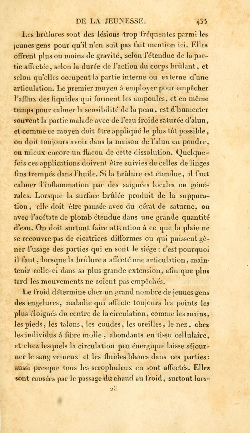Les brûlures sout des lésions trop fréquentes parmi les jeunes gens pour qu'il n'en soit pas fait mention ici. Elles offrent plus ou moins de gravité, selon l'étendue de la par- tie affectée, selon la durée de l'action du corps brûlant, et selon qu'elles occupent la partie interne ou externe d'une articulation. Le premier moyen à employer pour empêcher l'afflux des liquides qui forment les ampoules, et en même temps pour calmer la sensibilité de la peau, est d'humecter souvent la partie malade avec de l'eau froide saturée d'alun, et comme ce moyen doit être appliqué le plus tôt possible, on doit toujours avoir dans la maison de l'alun en poudre, ou mieux encore un flacon de cette dissolution. Quelque- fois ces applications doivent être suivies de celles de linges fins trempés dans l'huile. Si la brûlure est étendue, il faut calmer l'inflammation par des saignées locales ou géné- rales. Lorsque la surface brûlée produit de la suppura- tion , elle doit être pansée avec du cérât de Saturne, ou avec l'acétate de plomb étendue dans une grande quantité d'eau. On doit surtout faire attention à ce que la plaie ne se recouvre pas de cicatrices difformes ou qui puissent gê- ner l'usage des parties qui en sont le siège : c'est pourquoi il faut, lorsque la brûlure a affecté une articulation, main- tenir celle-ci dans sa plus grande extension, afin que plus tard les mouvements ne soient pas empêchés. Le froid détermine chez un grand nombre de jeuues gens des engelures, maladie qui affecte toujours les points les plus éloignés du centre de la circulation, comme les mains, les pieds, les talons, les coudes, les oreilles, le nez, chez les individus à fibre molle , abondants en tissu cellulaire, et chez lesquels la circulation peu énergique laisse séjour- ner le sang veineux et les fluides blancs dans ces parties: aussi presque tous les scrophuleux en sont affectés. Elles sont causées par le passage du chaud au froid, surtout lors-