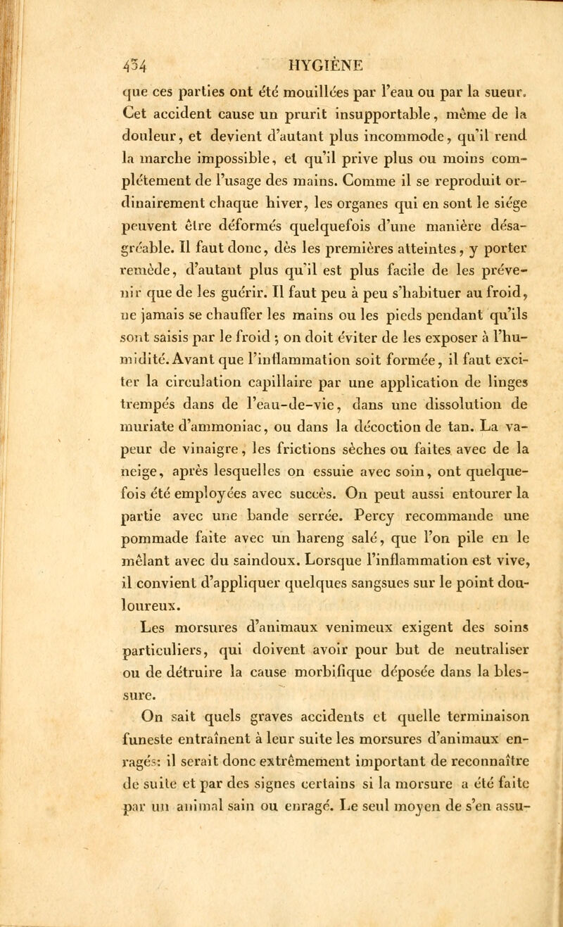 que ces parties ont été mouillées par l'eau ou par la sueur. Cet accident cause un prurit insupportable, même de la douleur, et devient d'autant plus incommode, qu'il rend la marche impossible, et qu'il prive plus ou moins com- plètement de l'usage des mains. Comme il se reproduit or- dinairement chaque hiver, les organes qui en sont le siège peuvent être déformés quelquefois d'une manière désa- gréable. Il faut donc, dès les premières atteintes, y porter remède, d'autant plus qu'il est plus facile de les préve- nir que de les guérir. Il faut peu à peu s'habituer au froid, ne jamais se chauffer les mains ou les pieds pendant qu'ils sont saisis par le froid ; on doit éviter de les exposer à l'hu- midité. Avant que l'inflammation soit formée, il faut exci- ter la circulation capillaire par une application de linges trempés dans de l'eau-de-vie, dans une dissolution de muriate d'ammoniac, ou dans la décoction de tan. La va- peur de vinaigre, les frictions sèches ou faites avec de la neige, après lesquelles on essuie avec soin, ont quelque- fois été employées avec succès. On peut aussi entourer la partie avec une bande serrée. Percy recommande une pommade faite avec un hareng salé, que l'on pile en le mêlant avec du saindoux. Lorsque l'inflammation est vive, il convient d'appliquer quelques sangsues sur le point dou- loureux. Les morsures d'animaux venimeux exigent des soins particuliers, qui doivent avoir pour but de neutraliser ou de détruire la cause morbifique déposée dans la bles- sure. On sait quels graves accidents et quelle terminaison funeste entraînent à leur suite les morsures d'animaux en- ragés: il serait donc extrêmement important de reconnaître de suite et par des signes certains si la morsure a été faite par un animal sain ou enragé. Le seul moyen de s'en assu-