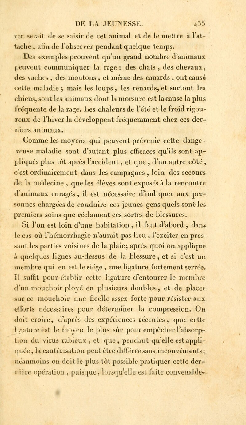 rcr serait de se saisit de cet animal et de le mettre à l'at- tache , aliu de l'observer pendant quelque temps. Des exemples prouvent qu'un grand nombre d'animaux peuvent communiquer la rage: des chats, des chevaux, des vaehes , des moulons , et même des canards , ont causé cette maladie ; mais les loups, les renards, et surtout les chiens, sont les animaux dont la morsure est la cause la plus fréquente de la rage. Les chaleurs de l'été et le froid rigou- reux de l'hiver la développent fréquemment chez ces der- niers animaux. Comme les moyens qui peuvent prévenir cette dange- reuse maladie sont d'autant plus efficaces qu'ils sont ap- pliqués plus tôt après l'accident, et que , d'un autre côté , c'est ordinairement dans les campagnes , loin des secours de la médecine , que les élèves sont exposés à la rencontre d'animaux enragés , il est nécessaire d'indiquer aux per- sonnes chargées de conduire ces jeunes gens quels sont les premiers soins que réclament ces sortes de blessures. Si l'on est loin d'une habitation , il faut d'abord , dans le cas où l'hémorrhagie n'aurait pas lieu , l'exciter en pres- sant les parties voisines de la plaie; après quoi on applique à quelques ligues au-dessus de la blessure, et si c'est un membre qui eu est le siège , une ligature fortement serrée. Il suint pour établir cette ligature d'entourer le membre d'un mouchoir ployé en plusieurs doubles, et de placer sur ce mouchoir une ficelle assez forte pour résister aux efforts nécessaires pour déterminer la compression. On doit croire, d'après des expériences récentes, que cette ligature est le moyen le plus sûr pour empêcher l'absorp- tion du virus rabieux , et que, pendant qu'elle est appli- quée , la cautérisation peut être différée sans inconvénients ^ néanmoins on doit le plus tôt possible pratiquer cette der- nière opération , puisque, lorsqu'elle est faite convenable-^