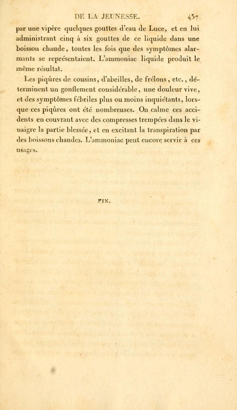 par une vipère quelques gouttes d'eau de Luee, et en lui administrant cinq à six gouttes de ce liquide dans une boisson chaude, toutes les fois que des symptômes alar- mants se représentaient. L'ammoniac liquide produit le même résultat. Les piqûres de cousins, d'abeilles, de frelons, etc., dé- terminent un gonflement considérable, une douleur vive, et des symptômes fébriles plus ou moins inquiétants, lors- que ces piqûres ont été nombreuses. On calme ces acci- dents en couvrant avec des compresses trempées dans le vi- naigre la partie blessée, et en excitant la transpiration par des boissons chaudes. L'ammoniac peut encore servir à ces usages. FIN.