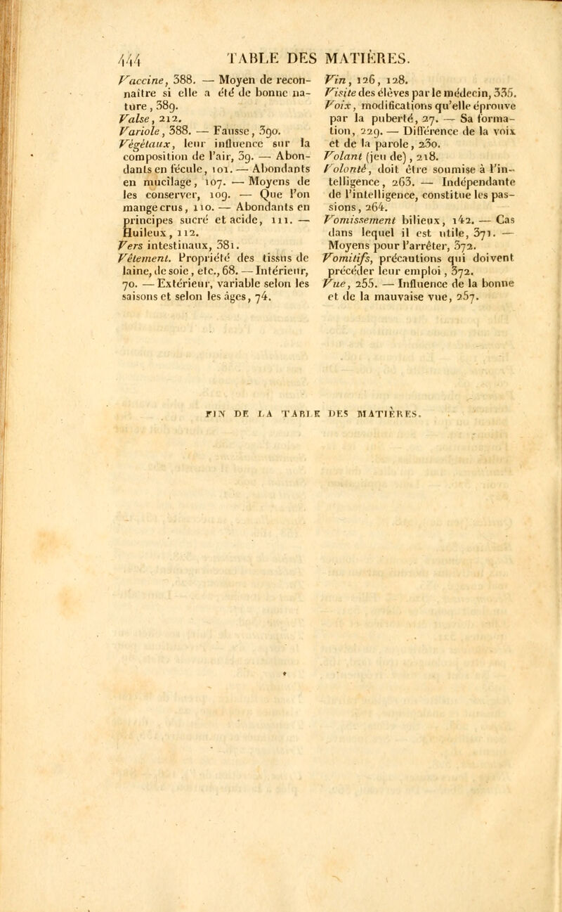 Vaccine, 388. — Moyen de recon- naître si elle a été de bonne na- ture , 38g. Valse, 212. bariole, 388. — Fausse, 3go. Végétaux, leur influence sur la composition de l'air, 3g. — Abon- danLsen recule, toi. — Abondants en mucilage, 107. ■—Moyens de les conserver, 10g. — Que l'on mange crus, 110. — Abondants en Ërincipes sucré et acide, lu. — [uileux, 112. Fers intestinaux, 58i. Vêlement. Propriété des tissus de laine, de soie, etc., 68. — Intérieur, 70. —Extérieur, variable selon les saisons et selon les âges, 74. Vin, 126, 128. Visite des élèves par le médecin, 335. Voix, modifications qu'elle éprouve par la puberté, 27. — Sa forma- tion, 22g. — Différence de la voix et de la parole, 23o. Volant (jeu de), 218. Volonté, doit être soumise à l'in- telligence, 263. — Indépendante de l'intelligence, constitue les pas- sions, 264. Vomissement bilieux, i42. — Cas dans lequel il est utile, 371. — Moyens pour l'arrêter, 572. Vomitifs, précautions qui doivent précéder leur emploi, 372. Vue, 255. — Influence de la bonne et de la mauvaise vue, 257.