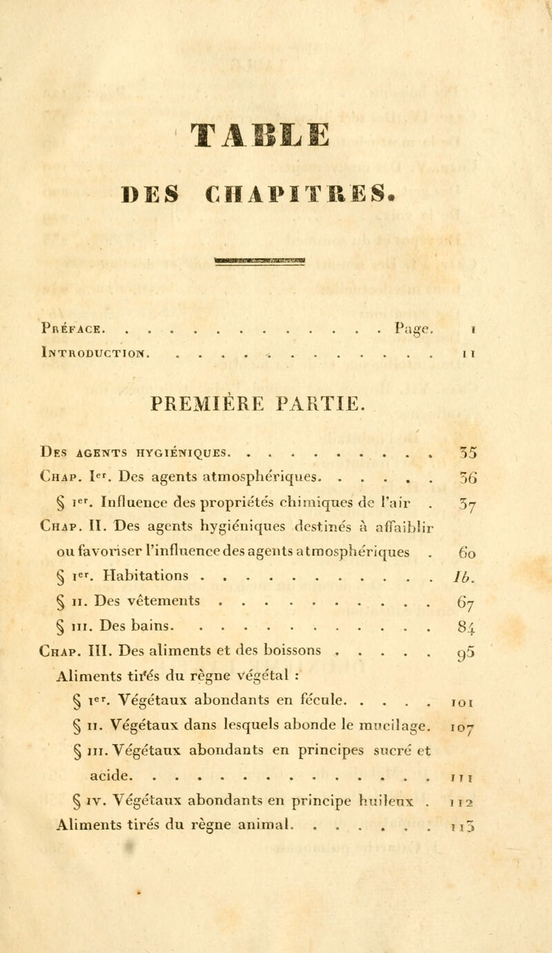 DES CHAPITRES Préface Page. i Introduction -. n PREMIÈRE PARTIE. Des agents hygiéniques 55 Chap. Ier. Des agents atmosphériques >(> § ier. Influence des propriétés chimiques de l'air . 57 Chap. II. Des agents hygiéniques destinés à affaiblir ou favoriser l'influence des agents atmosphériques . 60 § Ier. Habitations Jb. § 11. Des vêtements Qj § m. Des bains 84 Chap. III. Des aliments et des boissons q5 Aliments tir*és du règne végétal : § ier. Végétaux abondants en fécule 101 § 11. Végétaux dans lesquels abonde le mucilage. io~ § m. Végétaux abondants en principes sucré et acide 1 r 1 § iv. Végétaux abondants en principe huileux . 112 Aliments tirés du règne animal u5