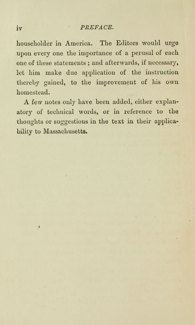 householder in America. The Editors would urge upon every one the importance of a perusal of each one of these statements ; and afterwards, if necessary, let him make due application of the instruction thereby gained, to the improvement of his own homestead. A few notes only have been added, either explan- atory of technical words, or in reference to the thoughts or suggestions in the text in their applica- bility to Massachusetts.