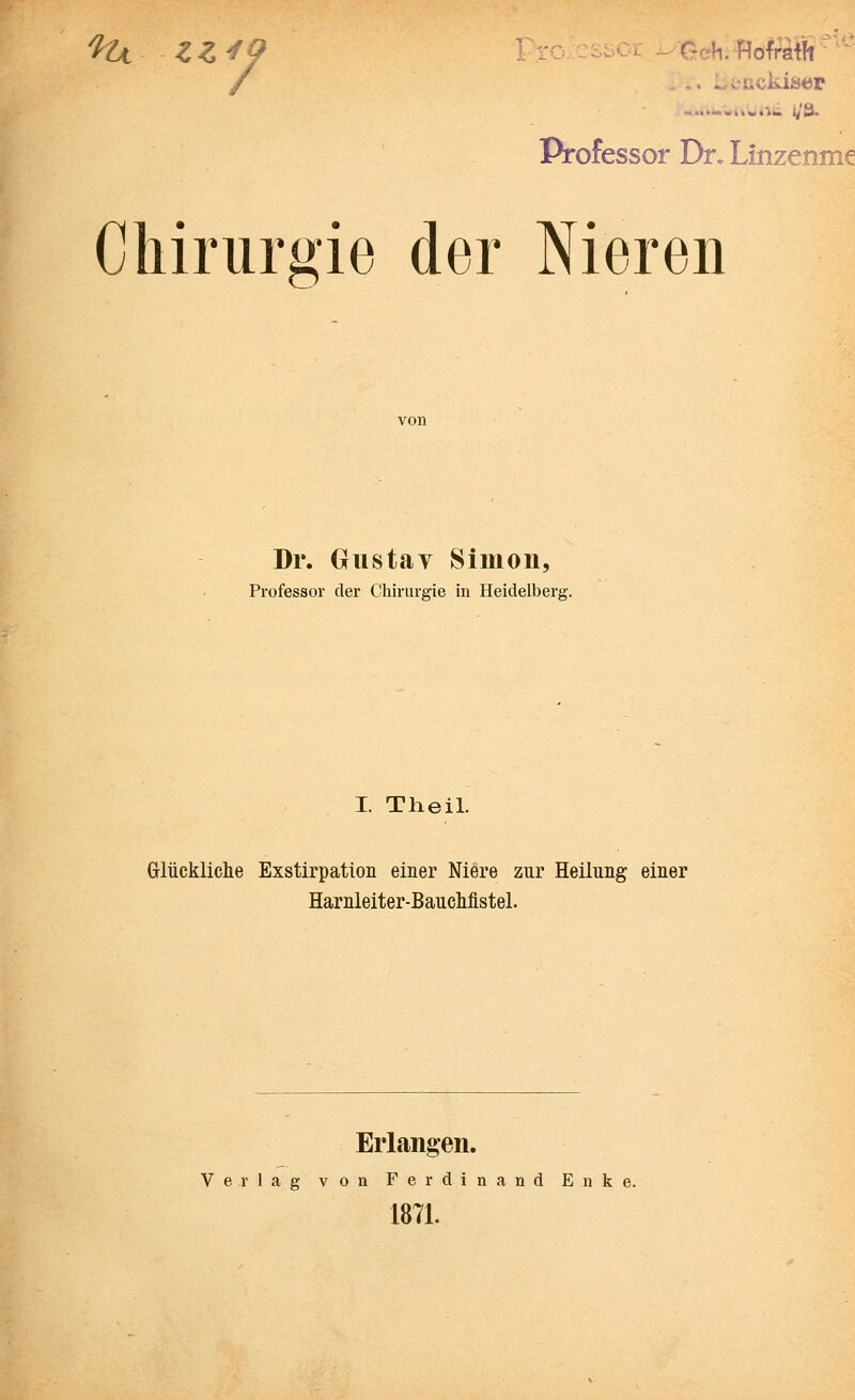 %t ZZ*9 •uHofraift'' wuurws i/a Professor Dr. Linzenme Chirurgie der Nieren Dr. Gustay Simon, Professor der Chirurgie in Heidelberg. I. Theil. Glückliche Exstirpation einer Niere zur Heilung einer Harnleiter-Bauchfistel. Erlangen. Verlag von Ferdinand Enke. 1871.