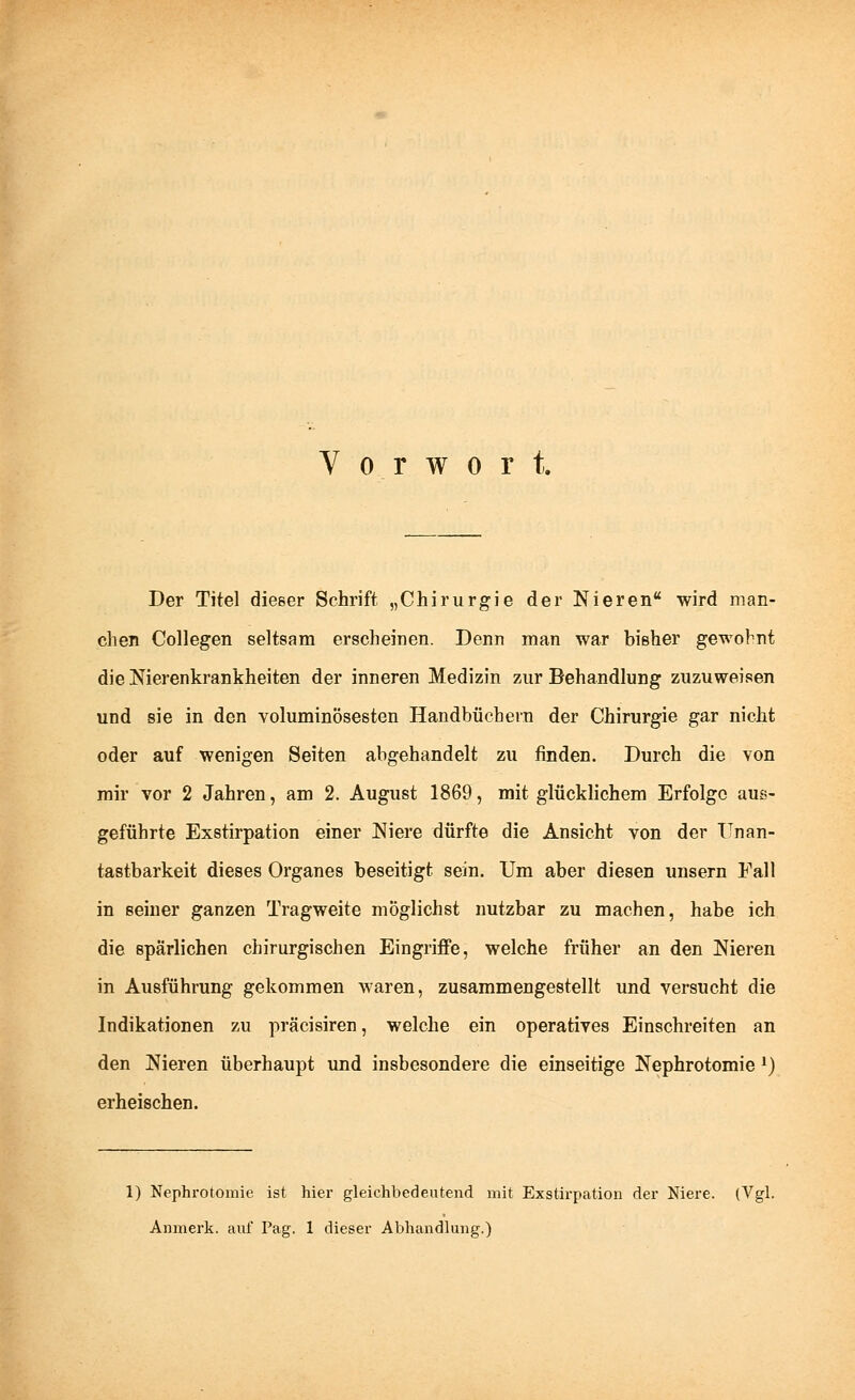 Vorwort. Der Titel dießer Schrift „Chirurgie der Nieren wird man- chen Collegen seltsam erscheinen. Denn man war bisher gewohnt die Nierenkrankheiten der inneren Medizin zur Behandlung zuzuweisen und sie in den voluminösesten Handbüchern der Chirurgie gar nicht oder auf wenigen Seiten abgehandelt zu finden. Durch die von mir vor 2 Jahren, am 2. August 1869, mit glücklichem Erfolge aus- geführte Exstirpation einer Niere dürfte die Ansicht von der ITnan- tastbarkeit dieses Organes beseitigt sein. Um aber diesen unsern Fall in seiner ganzen Tragweite möglichst nutzbar zu machen, habe ich die spärlichen chirurgischen Eingriffe, welche früher an den Nieren in Ausführung gekommen waren, zusammengestellt und versucht die Indikationen zu präcisiren, welche ein operatives Einschreiten an den Nieren überhaupt und insbesondere die einseitige Nephrotomie J) erheischen. 1) Nephrotomie ist hier gleichbedeutend mit Exstirpation der Niere. (Vgl. Anmerk. auf Pag. 1 dieser Abhandlung.)