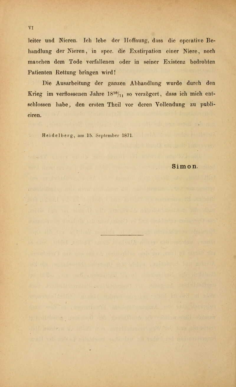 leiter und Nieren. Ich lebe der Hoffnung, dass die operative Be- handlung der Nieren, in spec. die Exstirpation einer Niere, noch manchen dem Tode verfallenen oder in seiner Existenz bedrohten Patienten .Rettung bringen wird! Die Ausarbeitung der ganzen Abhandlung wurde durch den Krieg im verflossenen Jahre 1810/,! so verzögert, dass ich mich ent- schlossen habe, den ersten Theil vor deren Vollendung zu publi- ciren. Heidelberg, am 15. September 1871. Simon.