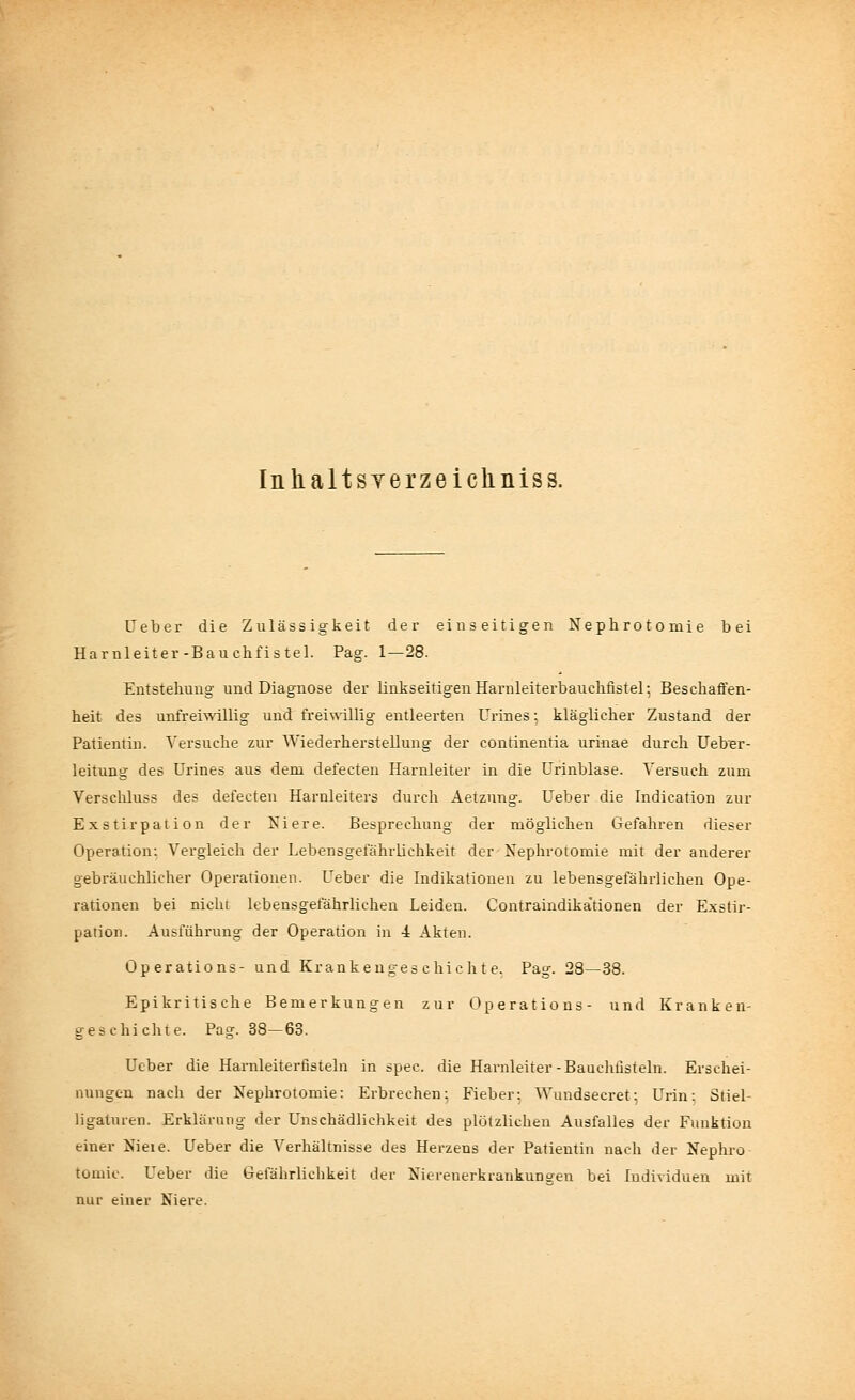 Inhaltsverzeiclmiss. Ueber die Zulässigkeit der einseitigen Nephrotomie bei Harnleiter-Bauchfistel. Pag. 1—28. Entstehung und Diagnose der linkseitigenHarnleiterbauchfistel; Beschaffen- heit des unfreiwillig und freiwillig entleerten Urines 5 kläglicher Zustand der Patientin. Versuche zur Wiederherstellung der continentia urinae durch Ueber- leitung des Urines aus dem defecten Harnleiter in die Urinblase. Versuch zum Verschluss des defecten Harnleiters durch Aetznng. Ueber die Indication zur Exstirpation der Niere. Besprechung der möglichen Gefahren dieser Operation: Vergleich der Lebensgefährlichkeit der Nephrotomie mit der anderer gebräuchlicher Operationen. Ueber die Indikationen zu lebensgefährlichen Ope- rationen bei nicht lebensgefährlichen Leiden. Contraindika'tionen der Exstir- pation. Ausführung der Operation in 4 Akten. Operations- und Krankengeschichte. Pag. 28—38. Epikritische Bemerkungen zur Operations- und Kranken- geschichte. Pag. 38-63. Ueber die Harnleiterfisteln in spec. die Harnleiter-Bauchfisteln. Erschei- nungen nach der Nephrotomie: Erbrechen; Fieber: Wundsecret: Urin: Stiel ligaturen. Erklärung der Unschädlichkeit des plötzlichen Ausfalles der Funktion einer Nieie. Ueber die Verhältnisse des Herzens der Patientin nach der Nephro tomie. Ueber die Gefährlichkeit der Nierenerkrankungen bei Individuen mit nur einer Niere.