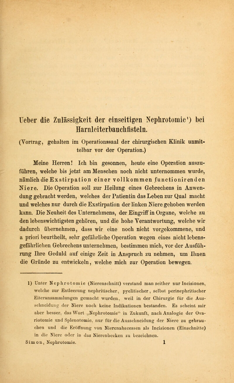 Heber die Zulässigkeit der einseitigen Nephrotomie1) bei Harnleiterbauclifisteln. (Yortrag, gehalten im Operationssaal der chirurgischen Klinik unmit- telbar vor der Operation.) Meine Herren! Ich bin gesonnen, heute eine Operation auszu- führen, welche bis jetzt am Menschen noch nicht unternommen wurde, nämlich die Exstirpation einer vollkommen functionirenden Niere. Die Operation soll zur Heilung eines Gebrechens in Anwen- dung gebracht werden, welches der Patientin das Leben zur Qual macht und welches nur durch die Exstirpation der linken Niere gehoben werden kann. Die Neuheit des Unternehmens, der Eingriff in Organe, welche zu den lebenswichtigsten gehören, und die hohe Verantwortung, welche wir dadurch übernehmen, dass wir eine noch nicht vorgekommene, und a priori beurtheilt, sehr gefährliche Operation wegen eines nicht lebens- gefährlichen Gebrechens unternehmen, bestimmen mich, vor der Ausfüh- rung Ihre Geduld auf einige Zeit in Anspruch zu nehmen, um Ihnen die Gründe zu entwickeln, welche mich zur Operation bewegen. 1) Unter Nephrotomie (Nierenschnitt) verstand man seither nur Incisionen, welche zur Entleerung nephritischer, pyelitischer, selbst perinephritischer Eiteransammlungen gemacht wurden, weil in der Chirurgie für die Aus- schneidung der Niere noch keine Indikationen bestanden. Es scheint mir aber besser, das Wort ,,Nephrotomie in Zukunft, nach Analogie der Ova- riotomie und Splenotomie, nur für die Ausschneidung der Niere zu gebrau- chen und die Eröffnung von Nierenabscessen als Incisionen (Einschnitte) in die Niere oder in das Nierenbecken zu bezeichnen. Simon, Nephrotomie. ■ 1