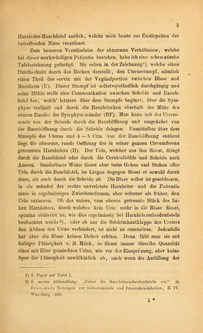 Harnleiter-Bauchfistel zurück, welche mich heute zur Exstirpation der betreffenden Niere veranlasst. Zum besseren Verständniss der abnormen Verhältnisse, welche bei dieser merkwürdigen Patientin bestehen, habe ich eine schematische Tafelzeichnung gefertigt. Sie sehen in der Zeichnung1), welche einen Durchschnitt durch das Becken darstellt, den Uterusstumpf, nämlich einen Theil des cervix mit der Vaginalportion zwischen Blase und Mastdarm (U). Dieser Stumpf ist selbstverständlich durchgängig und seine Höhle stellt eine Communikation zwischen Scheide und Bauch- fistel her, welch' letztere über dem Stumpfe beginnt, über die Sym- physe verläuft und durch die Bauchdecken oberhalb der Mitte des oberen Randes der Symphyse mündet (BF). Man kann mit der Uterus- sonde von der Scheide durch die Bauchöffnung und umgekehrt von der Bauchöffnung durch die Scheide dringen. Unmittelbar über dem Stumpfe des Uterus und 4 — 5 Ctm. von der Bauchöffnung entfernt liegt die abnorme, runde Oeffnung des in seiner ganzen Circumferenz getrennten Harnleiters (H). Der Urin, welcher aus ihm fliesst, dringt durch die ßauchfistel oder durch die Cerviealhöhle und Scheide nach Aussen. Sonderbarer Weise fliesst aber beim Gehen und Stehen aller Urin durch die Bauchfistel, im Liegen dagegen fliesst er sowohl durch diese, als auch durch die Scheide ab. Die Blase selbst ist geschlossen, in sie mündet der rechte unverletzte Harnleiter und die Patientin muss in regelmässigen Zwischenräumen, aber seltener als früher, den Urin entleeren. Ob das untere, vom oberen getrennte Stück des lin- ken Harnleiters, durch welches kein Urin mehr in die Blase fliesst, spontan obliterirt ist, wie dies regelmässig bei Harnleiterscheidenfisteln beobachtet wurde 2), oder ob nur die Schleimhautklappe des Ureters den Abfluss des Urins verhindert, ist nicht zu constatiren. Jedenfalls hat aber die Blase keinen Defect erlitten. Denn füllt man sie mit farbiger Flüssigkeit z. B. Milch, so fliesst immer dieselbe Quantität eines mit Eiter gemischten Urins, wie vor der Einspritzung, aber keine Spur der Flüssigkeit unwillkürlich ab, auch wenn die Anfüllung der 1) S. Figur auf Tafel I. 2) S. meine Abhandlung: „Ueber die Harnleiterscheidenfistcln etc. In Scunzoni's Beiträgen zur Geburtskunde und Frauenkrankheiten, B. IV, WüriMrg .öGO. 1 *