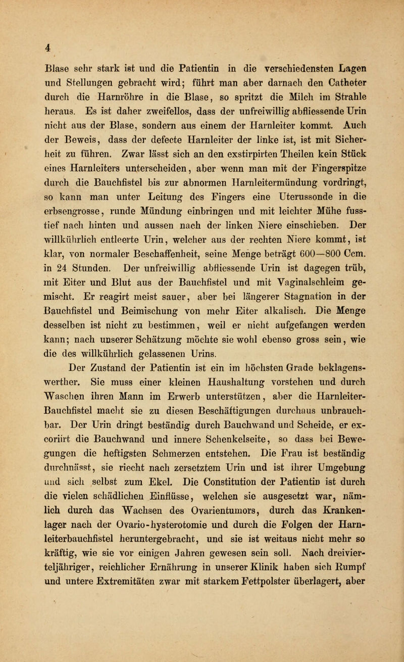 Blase sehr stark ist und die Patientin in die verschiedensten Lagen und Stellungen gebracht wird; führt man aber darnach den Catheter durch die Harnröhre in die Blase, so spritzt die Milch im Strahle heraus. Es ist daher zweifellos, dass der unfreiwillig abfliessende Urin nicht aus der Blase, sondern aus einem der Harnleiter kommt. Auch der Beweis, dass der defecte Harnleiter der linke ist, ist mit Sicher- heit zu führen. Zwar lässt sich an den exstirpirten Theilen kein Stück eines Harnleiters unterscheiden, aber wenn man mit der Fingerspitze durch die Bauchfistel bis zur abnormen Harnleitermündung vordringt, so kann man unter Leitung des Fingers eine Uterussonde in die erbsengrosse, runde Mündung einbringen und mit leichter Mühe fuss- tief nach hinten und aussen nach der linken Niere einschieben. Der willkührlich entleerte Urin, welcher aus der rechten Niere kommt, ist klar, von normaler Beschaffenheit, seine Menge beträgt 600—800 Ccm. in 24 Stunden. Der unfreiwillig abfliessende Urin ist dagegen trüb, mit Eiter und Blut aus der Bauchfistel und mit Vaginalschleim ge- mischt. Er reagirt meist sauer, aber bei längerer Stagnation in der Bauchfistel und Beimischung von mehr Eiter alkalisch. Die Menge desselben ist nicht zu bestimmen, weil er nicht aufgefangen werden kann; nach unserer Schätzung möchte sie wohl ebenso gross sein, wie die des willkührlich gelassenen Urins. Der Zustand der Patientin ist ein im höchsten Grade beklagens- werther. Sie muss einer kleinen Haushaltung vorstehen und durch Waschen ihren Mann im Erwerb unterstützen, aber die Harnleiter- Bauchfistel macht sie zu diesen Beschäftigungen durchaus unbrauch- bar. Der Urin dringt beständig durch Bauchwand und Scheide, er ex- coriirt die Bauchwand und innere Schenkelseite, so dass bei Bewe- gungen die heftigsten Schmerzen entstehen. Die Frau ist beständig durchnässt, sie riecht nach zersetztem Urin und ist ihrer Umgebung und sich selbst zum Ekel. Die Constitution der Patientin ist durch die vielen schädlichen Einflüsse, welchen sie ausgesetzt war, näm- lich durch das Wachsen des Ovarientumors, durch das Kranken- lager nach der Ovario-hysterotomie und durch die Folgen der Harn- leiterbauchfistel heruntergebracht, und sie ist weitaus nicht mehr so kräftig, wie sie vor einigen Jahren gewesen sein soll. Nach dreivier- teljähriger, reichlicher Ernährung in unserer Klinik haben sich Rumpf und untere Extremitäten zwar mit starkem Fettpolster überlagert, aber