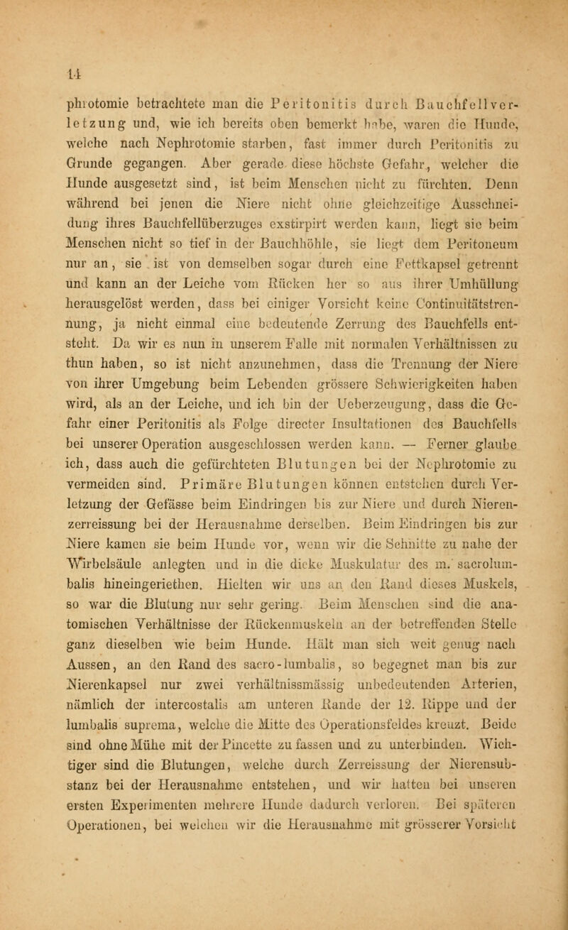 u phiotomie betrachtete man die Peritonitis durch Bauchfell Ver- letzung und, wie ich bereits oben bemerkt habe, waren die Kunde, welche nach Nephrotomie starben, fast immer durch Peritonitis zu Grunde gegangen. Aber gerade diese höchste Gefahr, welcher die Hunde ausgesetzt sind, ist beim Menschen nicht zu fürchten. Denn während bei jenen die Niere nicht ohne gleichzeitige Ausschnei- dung ihres Bauchfellüberzuges exstirpirt werden kann, liegt sie beim Menschen nicht so tief in der Bauchhöhle, sie liegt dem Peritoneum nur an , sie ist von demselben sogar durch eine Fettkapsel getrennt und kann an der Leiche vom Rücken her so aus ihrer Umhüllung herausgelöst werden, dass bei einiger Vorsicht keine Continuitätstren- nung, ja nicht einmal eine bedeutende Zerrung des Bauchfells ent- steht. Da wir es nun in unserem Falle mit normalen Verhältnissen zu thun haben, so ist nicht anzunehmen, dass die Trennung der Niere von ihrer Umgebung beim Lebenden grössere Schwierigkeiten haben wird, als an der Leiche, und ich bin der Ueberzeugung, dass die Ge- fahr einer Peritonitis als Folge directer Insultationen des Bauchfells bei unserer Operation ausgeschlossen werden kann. — Ferner glaube ich, dass auch die gefürchteten Blutungen bei der Nephrotomie zu vermeiden sind. Primäre Blutungen können entstehen durch Ver- letzung der Gefässe beim Eindringen bis zur Niere und durch Nieren- zerreissung bei der Herausnahme derselben. Beim Eindringen bis zur Niere kamen sie beim Hunde vor, wenn wir die Schnitte zu nahe der Wirbelsäule anlegten und in die dicke Muskulatur des in.' sacrolum- balis hineingeriethen. Hielten wir uns an den Hand dieses Muskels, so war die Blutung nur sehr gering. Beim Menschen sind die ana- tomischen Verhältnisse der Rückenmüskeln an der betreffenden Stelle ganz dieselben wie beim Hunde. Hält man sich weit genug nach Aussen, an den Hand des sacro - lumbalis, so begegnet man bis zur Nierenkapsel nur zwei verhältnissmässig unbedeutenden Arterien, nämlich der intercostalis am unteren Kande der 12. Kippe und der lumbalis suprema, welche die Mitte des Operationsfeldes kreuzt. Beide sind ohne Mühe mit der Pincette zu fassen und zu unterbinden. Wich- tiger sind die Blutungen, welche durch Zerreissung der Nierensub- stanz bei der Herausnahme entstehen, und wir hatten bei unseren ersten Expeiimenten mehrere Hunde dadurch verloren. Bei späteren Operationen, bei welchen wir die Herausnahme mit grösserer Vorsicht