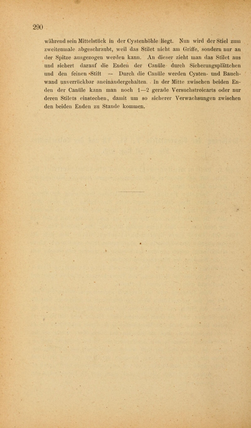 während sein Mittelstück in der Cystenhöhle liegt. Nun wird der Stiel zum zweiteninale abgeschraubt, weil das Stilet nicht am Griffe, sondern nur an der Spitze ausgezogen werden kann. An dieser zieht man das Stilet aus und sichert darauf die Enden der Canüle durch Sicherungsplättchen und den feinen -Stift — Durch die Canüle werden Cysten- und Bauch- wand unverrückbar aneinandergehalten. In der Mitte zwischen beiden En- den der Canüle kann man noch 1—2 gerade Versuchstroicarts oder nur deren Stilets einstechen, damit um so sicherer Verwachsungen zwischen den beiden Enden zu Stande kommen.
