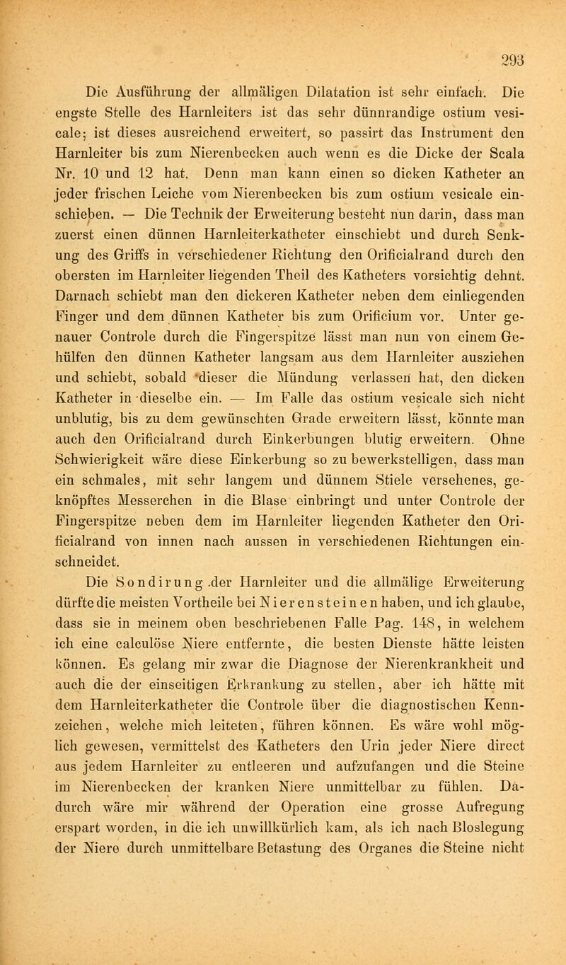 Die Ausführung der allmäligen Dilatation ist sehr einfach. Die engste Stelle des Harnleiters ist das sehr dünnrandige ostium vesi- cale; ist dieses ausreichend erweitert, so passirt das Instrument den Harnleiter bis zum Nierenbecken auch wenn es die Dicke der Scala Nr. 10 und 12 hat. Denn man kann einen so dicken Katheter an jeder frischen Leiche vom Nierenbecken bis zum ostium vesicale ein- schieben. — Die Technik der Erweiterung besteht nun darin, dass man zuerst einen dünnen Harnleiterkatheter einschiebt und durch Senk- ung des Griffs in verschiedener Richtung den Orificialrand durch den obersten im Harnleiter liegenden Theil des Katheters vorsichtig dehnt. Darnach schiebt man den dickeren Katheter neben dem einliegenden Finger und dem dünnen Katheter bis zum Orificium vor. Unter ge- nauer Controle durch die Fingerspitze lässt man nun von einem Ge- hülfen den dünnen Katheter langsam aus dem Harnleiter ausziehen und schiebt, sobald dieser die Mündung verlassen hat, den dicken Katheter in dieselbe ein. — Im Falle das ostium vesicale sich nicht unblutig, bis zu dem gewünschten Grade erweitern lässt, könnte man auch den Orificialrand durch Einkerbungen blutig erweitern. Ohne Schwierigkeit wäre diese Einkerbung so zu bewerkstelligen, dass man ein schmales, mit sehr langem und dünnem Stiele versehenes, ge- knöpftes Messerchen in die Blase einbringt und unter Controle der Fingerspitze neben dem im Harnleiter liegenden Katheter den Ori- ficialrand von innen nach aussen in verschiedenen Richtungen ein- schneidet. Die Sondirung .der Harnleiter und die allmälige Erweiterung dürfte die meisten Vortheile bei Nierensteinen haben, und ich glaube, dass sie in meinem oben beschriebenen Falle Pag. 148, in welchem ich eine calculöse Niere entfernte, die besten Dienste hätte leisten können. Es gelang mir zwar die Diagnose der Nierenkrankheit und auch die der einseitigen Erkrankung zu stellen, aber ich hätte mit dem Harnleiterkatheter die Controle über die diagnostischen Kenn- zeichen , welche mich leiteten, führen können. Es wäre wohl mög- lich gewesen, vermittelst des Katheters den Urin jeder Niere direct aus jedem Harnleiter zu entleeren und aufzufangen und die Steine im Nierenbecken der kranken Niere unmittelbar zu fühlen. Da- durch wäre mir während der Operation eine grosse Aufregung erspart worden, in die ich unwillkürlich kam, als ich nach Bloslegung der Niere durch unmittelbare Betastung des Organes die Steine nicht