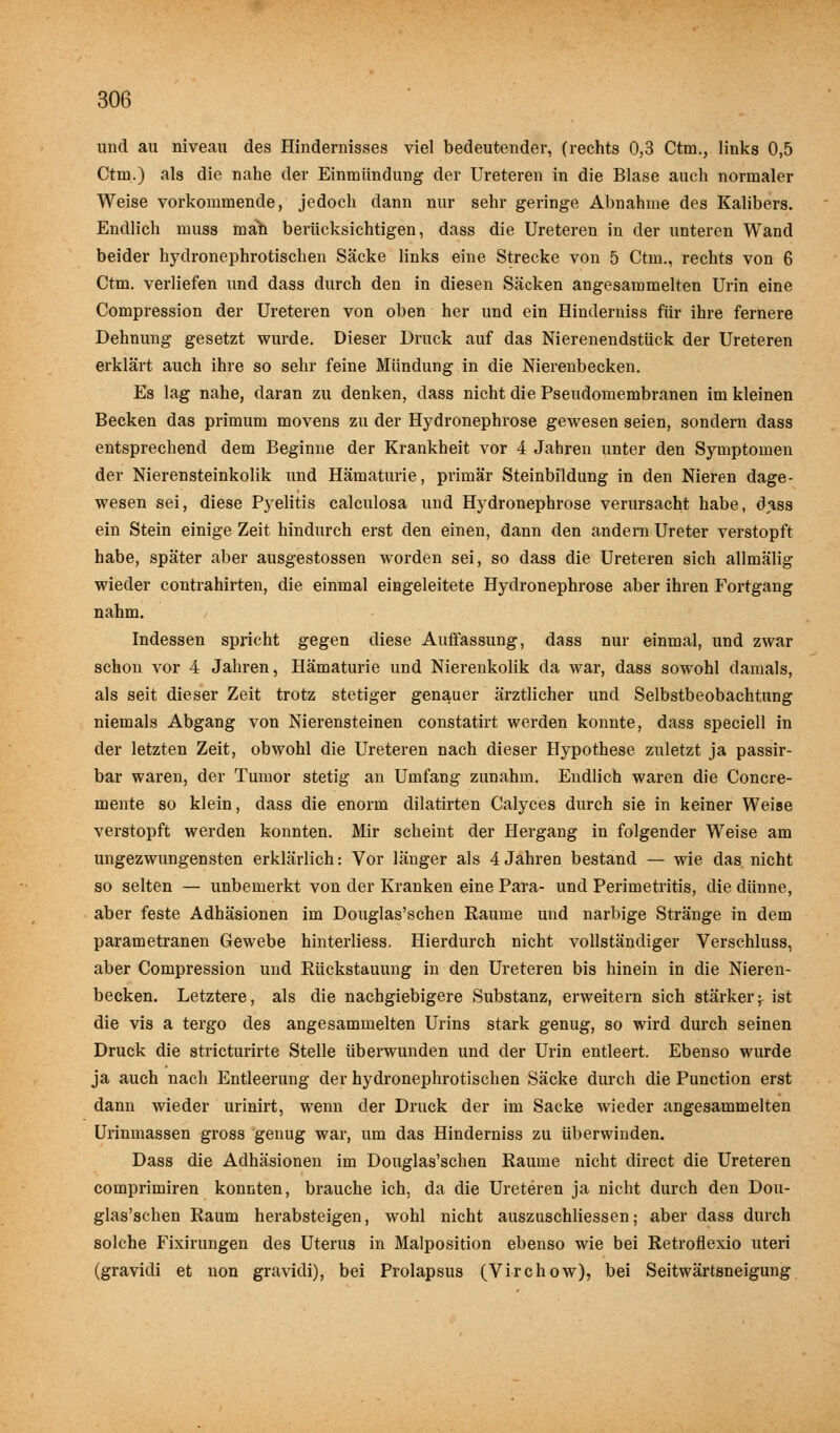 und au niveau des Hindernisses viel bedeutender, (rechts 0,3 Ctm., links 0,5 Ctm.) als die nahe der Einmündung der Ureteren in die Blase auch normaler Weise vorkommende, jedoch dann nur sehr geringe Abnahme des Kalibers. Endlich muss mäh berücksichtigen, dass die Ureteren in der unteren Wand beider hydronephrotischen Säcke links eine Strecke von 5 Ctm., rechts von 6 Ctm. verliefen und dass durch den in diesen Säcken angesammelten Urin eine Compression der Ureteren von oben her und ein Hinderniss für ihre fernere Dehnung gesetzt wurde. Dieser Druck auf das Nierenendstück der Ureteren erklärt auch ihre so sehr feine Mündung in die Nierenbecken. Es lag nahe, daran zu denken, dass nicht die Pseudomembranen im kleinen Becken das primum movens zu der Hydronephrose gewesen seien, sondern dass entsprechend dem Beginne der Krankheit vor 4 Jahren unter den Symptomen der Nierensteinkolik und Hämaturie, primär Steinbildung in den Nieren dage- wesen sei, diese Pyelitis calculosa und Hydronephrose verursacht habe, dass ein Stein einige Zeit hindurch erst den einen, dann den andern Ureter verstopft habe, später aber ausgestossen worden sei, so dass die Ureteren sich allmälig wieder contrahirten, die einmal eingeleitete Hydronephrose aber ihren Fortgang nahm. Indessen spricht gegen diese Auffassung, dass nur einmal, und zwar schon vor 4 Jahren, Hämaturie und Nierenkolik da war, dass sowohl damals, als seit dieser Zeit trotz stetiger genauer ärztlicher und Selbstbeobachtung niemals Abgang von Nierensteinen constatirt werden konnte, dass speciell in der letzten Zeit, obwohl die Ureteren nach dieser Hypothese zuletzt ja passir- bar waren, der Tumor stetig an Umfang zunahm. Endlich waren die Concre- mente so klein, dass die enorm dilatirten Calyces durch sie in keiner Weise verstopft werden konnten. Mir scheint der Hergang in folgender Weise am ungezwungensten erklärlich: Vor länger als 4 Jahren bestand — wie das nicht so selten — unbemerkt von der Kranken eine Para- und Perimetritis, die dünne, aber feste Adhäsionen im Douglas'schen Räume und narbige Stränge in dem parametranen Gewebe hinterliess. Hierdurch nicht vollständiger Verschluss, aber Compression und Rückstauung in den Ureteren bis hinein in die Nieren- becken. Letztere, als die nachgiebigere Substanz, erweitern sich stärker;- ist die vis a tergo des angesammelten Urins stark genug, so wird durch seinen Druck die stricturirte Stelle überwunden und der Urin entleert. Ebenso wurde ja auch nach Entleerung der hydronephrotischen Säcke durch die Punction erst dann wieder urinirt, wenn der Druck der im Sacke wieder angesammelten Urinmassen gross genug war, um das Hinderniss zu überwinden. Dass die Adhäsionen im Douglas'schen Räume nicht direct die Ureteren comprimiren konnten, brauche ich, da die Ureteren ja nicht durch den Dou- glas'schen Raum herabsteigen, wohl nicht auszuschliessen; aber dass durch solche Fixirungen des Uterus in Malposition ebenso wie bei Retroflexio uteri (gravidi et non gravidi), bei Prolapsus (Virchow), bei Seitwärtsneigung