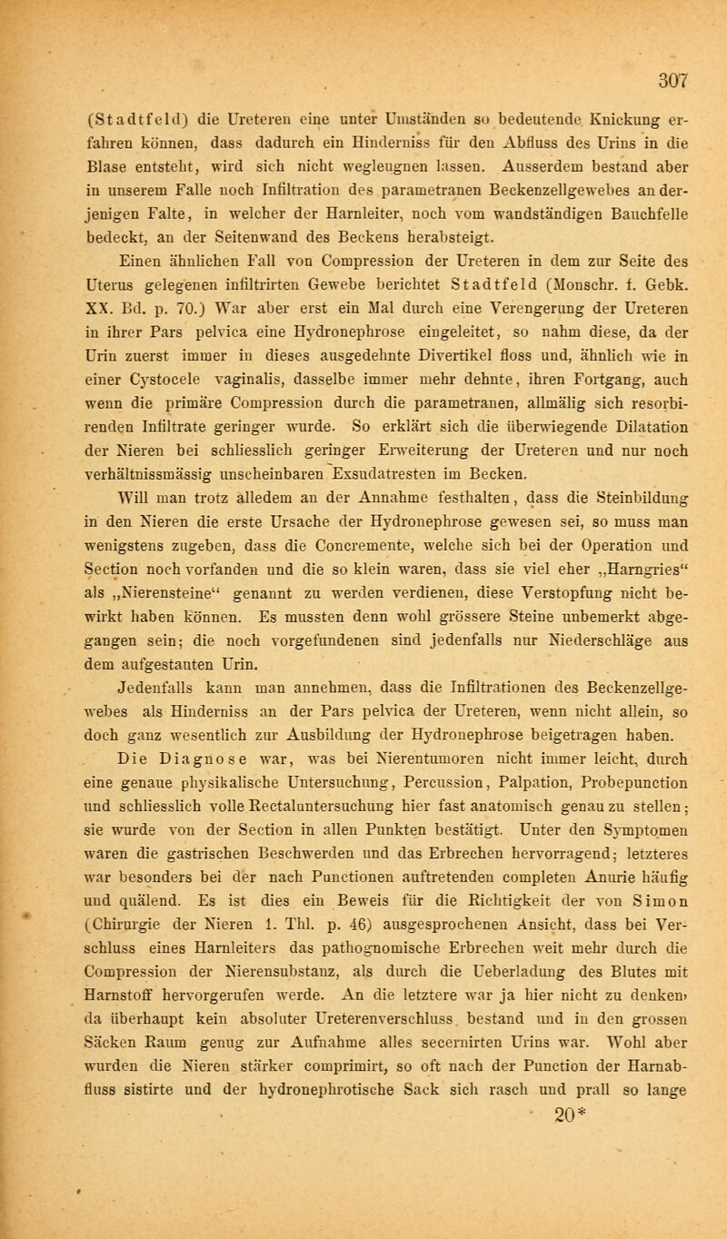 (Stadtfeld) die Ureteren eine unter Umständen so bedeutende Knickung er- fahren können, dass dadurch ein Hindernis« für den Abfluss des Urins in die Blase entsteht, wird sich nicht wegleugnen lassen. Ausserdem bestand aber in unserem Falle noch Infiltration des parametranen Beckenzellgewebes an der- jenigen Falte, in welcher der Harnleiter, noch vom wandständigen Bauchfelle bedeckt, an der Seitenwand des Beckens herabsteigt. Einen ähnlichen Fall von Compression der Ureteren in dem zur Seite des Uterus gelegenen infiltrirten Gewebe berichtet Stadtfeld (Monschr. f. Gebk. XX. Bd. p. 70.) War aber erst ein Mal durch eine Verengerung der Ureteren in ihrer Pars pelvica eine Hydronephrose eingeleitet, so nahm diese, da der Urin zuerst immer in dieses ausgedehnte Divertikel floss und, ähnlich wie in einer Cystocele vaginalis, dasselbe immer mehr dehnte, ihren Fortgang, auch wenn die primäre Compression durch die parametranen, allmälig sich resorbi- renden Infiltrate geringer wurde. So erklärt sich die überwiegende Dilatation der Nieren bei schliesslich geringer Erweiterung der Ureteren und nur noch verhältnissmässig unscheinbaren Exsudatresten im Becken. Will man trotz alledem an der Annahme festhalten, dass die Steinbildung in den Nieren die erste Ursache der Hydronephrose gewesen sei, so muss man wenigstens zugeben, dass die Concremente, welche sich bei der Operation und Section noch vorfanden und die so klein waren, dass sie viel eher „Harngries als „Nierensteine genannt zu werden verdienen, diese Verstopfung nicht be- wirkt haben können. Es mussten denn wohl grössere Steine unbemerkt abge- gangen sein; die noch vorgefundenen sind jedenfalls nur Niederschläge aus dem aufgestauten Urin. Jedenfalls kann man annehmen, dass die Infiltrationen des Beckenzellge- webes als Hinderniss an der Pars pelvica der Ureteren, wenn nicht allein, so doch ganz wesentlich zur Ausbildung der Hydronephrose beigetragen haben. Die Diagnose war, was bei Nierentumoren nicht immer leicht, durch eine genaue physikalische Untersuchung, Percussion, Palpation, Probepunction und schliesslich volle Eectaluntersuchung hier fast anatomisch genau zu stellen; sie wurde von der Section in allen Punkten bestätigt. Unter den Symptomen waren die gastrischen Beschwerden und das Erbrechen hervorragend; letzteres war besonders bei der nach Punctionen auftretenden completen Anurie häufig und quälend. Es ist dies ein Beweis für die Richtigkeit der von Simon (Chirurgie der Nieren 1. Tbl. p. 46) ausgesprochenen Ansicht, dass bei Ver- schluss eines Harnleiters das pathognomische Erbrechen weit mehr durch die Compression der Nierensubstanz, als durch die Ueberladung des Blutes mit Harnstoff hervorgerufen werde. An die letztere war ja hier nicht zu denken) da überhaupt kein absoluter Ureterenverschluss bestand und in den grossen Säcken Raum genug zur Aufnahme alles secernirten Urins war. Wohl aber wurden die Nieren stärker comprimirt, so oft nach der Punction der Harnab- fluss sistirte und der hydronephrotische Sack sich rasch und prall so lange 20*