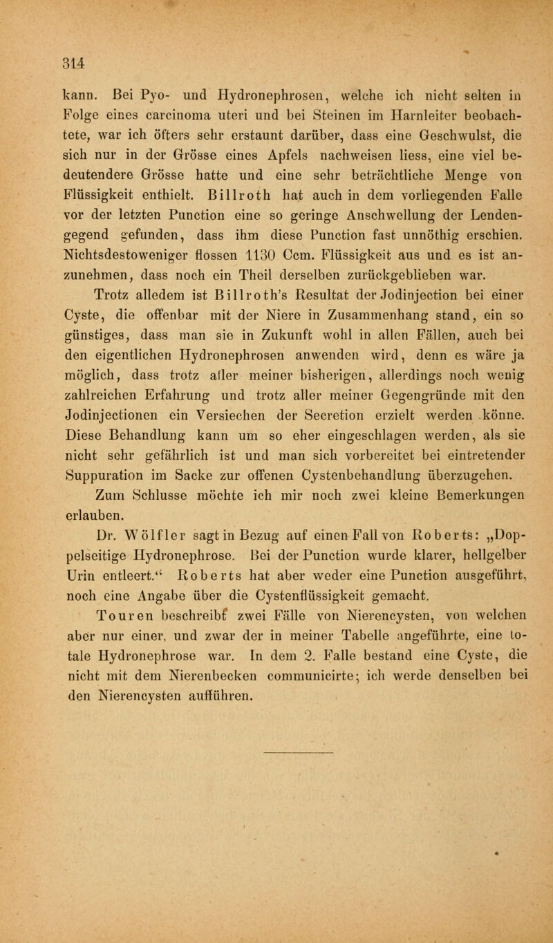 kann. Bei Pyo- und Hydronephrosen, welche ich nicht selten in Folge eines Carcinoma uteri und bei Steinen im Harnleiter beobach- tete, war ich öfters sehr erstaunt darüber, dass eine Geschwulst, die sich nur in der Grösse eines Apfels nachweisen Hess, eine viel be- deutendere Grösse hatte und eine sehr beträchtliche Menge von Flüssigkeit enthielt. Billroth hat auch in dem vorliegenden Falle vor der letzten Punction eine so geringe Anschwellung der Lenden- gegend gefunden, dass ihm diese Punction fast unnöthig erschien. Nichtsdestoweniger flössen 1130 Ccm. Flüssigkeit aus und es ist an- zunehmen, dass noch ein Theil derselben zurückgeblieben war. Trotz alledem ist Billroth's Resultat der Jodinjection bei einer Cyste, die offenbar mit der Niere in Zusammenhang stand, ein so günstiges, dass man sie in Zukunft wohl in allen Fällen, auch bei den eigentlichen Hydronephrosen anwenden wird, denn es wäre ja möglich, dass trotz afler meiner bisherigen, allerdings noch wenig zahlreichen Erfahrung und trotz aller meiner Gegengründe mit den Jodinjectionen ein Versiechen der Secretion erzielt werden könne. Diese Behandlung kann um so eher eingeschlagen werden, als sie nicht sehr gefährlich ist und man sich vorbereitet bei eintretender Suppuration im Sacke zur offenen Cystenbehandlung überzugehen. Zum Schlüsse möchte ich mir noch zwei kleine Bemerkungen erlauben. Dr. Wölfler sagt in Bezug auf einen Fall von Roberts: „Dop- pelseitige Hydronephrose. Bei der Punction wurde klarer, hellgelber Urin entleert.1' Roberts hat aber weder eine Punction ausgeführt, noch eine Angabe über die Cystenflüssigkeit gemacht. Touren beschreibt1 zwei Fälle von Nierencysten, von welchen aber nur einer, und zwar der in meiner Tabelle angeführte, eine to- tale Hydronephrose war. In dem 2. Falle bestand eine Cyste, die nicht mit dem Nierenbecken communicirte; ich werde denselben bei den Nierencysten aufführen.