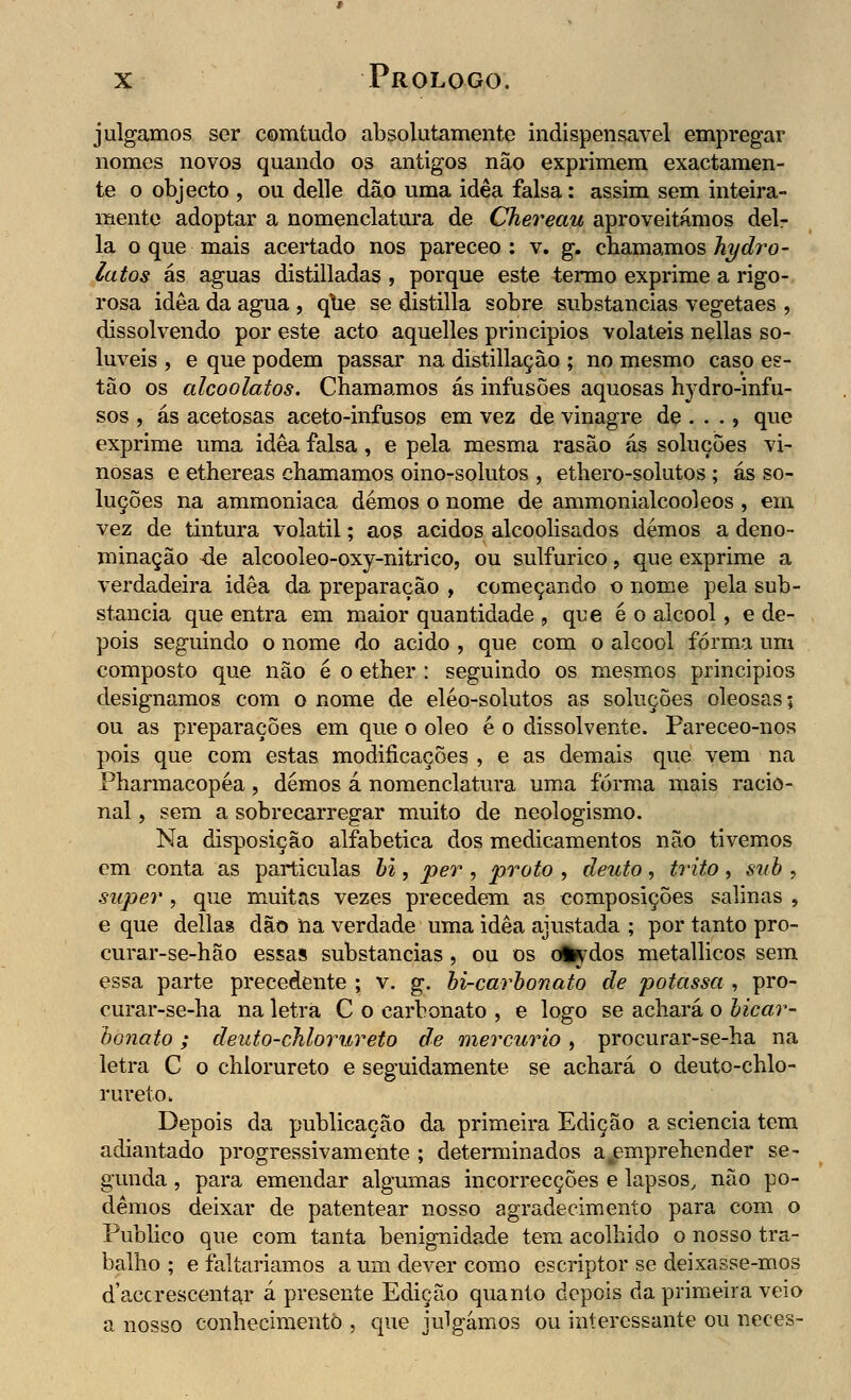 julgamos ser comtudo absolutamente indispensável empregar nomes novos quando os antigos não exprimem exactamen- te o objecto , ou delle dão uma idêa falsa: assim sem inteira- mente adoptar a nomenclatura de Chereau aproveitámos del- ia o que mais acertado nos pareceo : v. g. chamamos hydro- latos ás aguas distilladas , porque este termo exprime a rigo- rosa idêa da agua , qtie se distilla sobre substancias vegetaes , dissolvendo por este acto aquelles principios voláteis nellas so- lúveis , e que podem passar na distillaçào ; no mesmo caso es- tão os alcoolatos. Chamamos ás infusões aquosas hydro-infu- sos , ás acetosas aceto-infusos em vez de vinagre de ... ? que exprime uma idêa falsa, e pela mesma rasão ás soluções vi- nosas e ethereas chamamos oino-solutos , ethero-solutos ; ás so- luções na ammoniaca demos o nome de ammonialcooleos , em vez de tintura volátil; aos ácidos alcoolisados demos a deno- minação <le alcooleo-oxy-nitrico, ou sulfúrico, que exprime a verdadeira idêa da preparação , começando o nome pela sub- stancia que entra em maior quantidade , que é o álcool, e de- pois seguindo o nome do acido , que com o álcool forma um composto que não é o ether : seguindo os mesmos principios designamos com o nome de eléo-solutos as soluções oleosas; ou as preparações em que o óleo é o dissolvente. Pareceo-nos pois que com estas modificações , e as demais que vem na Pharmacopéa, demos á nomenclatura uma forma mais racio- nal , sem a sobrecarregar muito de neologismo. Na disposição alfabética dos medicamentos não tivemos em conta as parti cuias bi, per , prato , deuto, trito , sub , super , que muitas vezes precedem as composições salinas , e que delias dão na verdade uma idêa ajustada ; por tanto pro- curar-se-hão essas substancias, ou os diydos metallicos sem essa parte precedente ; v. g. bi-carbonato de potassa , pro- curar-se-ha na letra C o carbonato , e logo se achará o bicar- bonato ; deuto-chlorureto de mercúrio, procurar-se-ha na letra C o chlorureto e seguidamente se achará o deuto-chlo- rureto. Depois da publicação da primeira Edição a sciencia tem adiantado progressivamente ; determinados a.emprehender se- gunda , para emendar algumas incorrecções e lapsos, não po- demos deixar de patentear nosso agradecimento para com o Publico que com tanta benignidade tem acolhido o nosso tra- balho ; e faltaríamos a um dever como escriptor se deixasse-mos daccreseentar á presente Edição quanto depois da primeira veio a nosso conhecimento , que julgámos ou interessante ou neces-