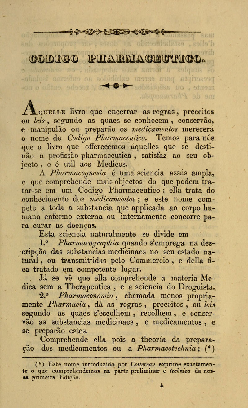 5 &«3!fè>-BS@-«&-°$4-- GKDiDaO® 2PSBillMIil<BIBl£raa<B<l). A quelle livro que encerrar as regras, preceitos ou leis , segundo as quaes se conhecem , conservão, e manipulão ou preparão os medicamentos merecerá o nome de Código Pharmaceulico» Temos para nós que o livro que offerecemos áquelles que se desti- não á profissão pharmaceutica, satisfaz ao seu ob- jecto , e é útil aos Médicos. A Pharmacognosia é uma sciencia assas ampla, e que comprehende mais objectos do que podem tra- tar-se em um Código Pharmaceutico : ella trata do conhecimento dos medicamentos; e este nome com- pete a toda a substancia que applicada ao corpo hu- mano enfermo externa ou internamente concorre pa- ra curar as doenças. Esta sciencia naturalmente se divide em 1.° Pharmacograpkia quando s'emprega na des- cripção das substancias medicinaes no seu estado na- tural , ou transmittidas pelo Coimnercio , e delia fi- ca tratado em competente lugar. Já se vè que ella comprehende a matéria Me- dica sem a Therapeutica , e a sciencia do Droguista. 2.° Pharmaconomia, chamada menos propria- mente Pharmacia, dá as regras , preceitos , ou leis segundo as quaes s'escolhem , recolhem, e conser- vão as substancias medicinaes , e medicamentos , e se preparão estes. Comprehende ella pois a theoría da prepara- ção dos medicamentos ou a Pharmacotecknia; (*) (*) Este nome introduzido por Cottereau exprime exactamen- te o que comprehendemos na parte preliminar e technica da nos- sa primeira Ediçuo. k.