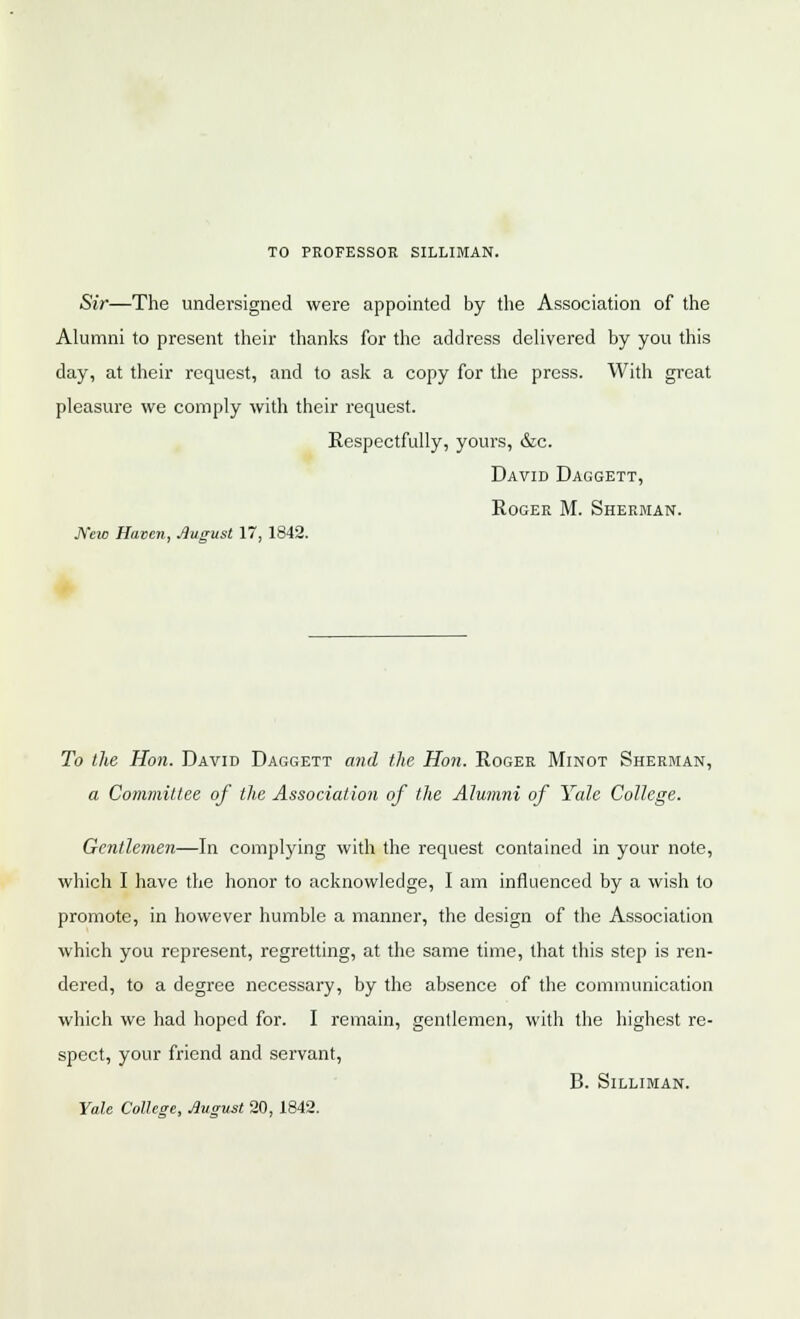 TO PROFESSOR SILLIMAN. Sir—The undersigned were appointed by the Association of the Alumni to present their thanks for the address delivered by you this day, at their request, and to ask a copy for the press. With great pleasure we comply with their request. Respectfully, yours, &c. David Daggett, Roger M. Sherman. New Haven, August 17, 1842. To the Hon. David Daggett and the Hon. Roger Minot Sherman, a Committee of the Association of the Alumni of Yale College. Gentlemen—In complying with the request contained in your note, which I have the honor to acknowledge, I am influenced by a wish to promote, in however humble a manner, the design of the Association which you represent, regretting, at the same time, that this step is ren- dered, to a degree necessary, by the absence of the communication which we had hoped for. I remain, gentlemen, with the highest re- spect, your friend and servant, B. Silliman. Yale College, August 20, 1842.