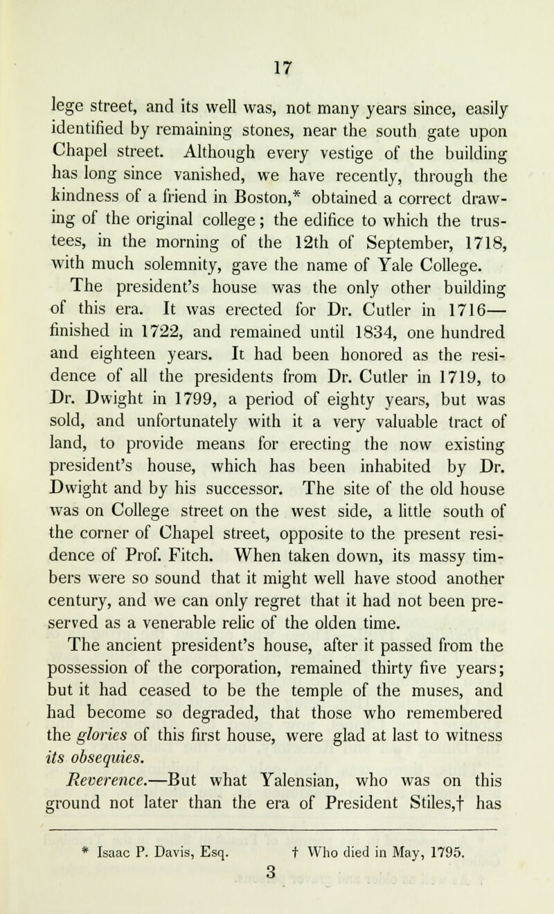 lege street, and its well was, not many years since, easily identified by remaining stones, near the south gate upon Chapel street. Although every vestige of the building has long since vanished, we have recently, through the kindness of a friend in Boston,* obtained a correct draw- ing of the original college; the edifice to which the trus- tees, in the morning of the 12th of September, 1718, with much solemnity, gave the name of Yale College. The president's house was the only other building of this era. It was erected for Dr. Cutler in 1716— finished in 1722, and remained until 1834, one hundred and eighteen years. It had been honored as the resi- dence of all the presidents from Dr. Cutler in 1719, to Dr. Dwight in 1799, a period of eighty years, but was sold, and unfortunately with it a very valuable tract of land, to provide means for erecting the now existing president's house, which has been inhabited by Dr. Dwight and by his successor. The site of the old house was on College street on the west side, a little south of the corner of Chapel street, opposite to the present resi- dence of Prof. Fitch. When taken down, its massy tim- bers were so sound that it might well have stood another century, and we can only regret that it had not been pre- served as a venerable relic of the olden time. The ancient president's house, after it passed from the possession of the corporation, remained thirty five years; but it had ceased to be the temple of the muses, and had become so degraded, that those who remembered the glories of this first house, were glad at last to witness its obsequies. Reverence.—But what Yalensian, who was on this ground not later than the era of President Stiles,f has * Isaac P. Davis, Esq. f Who died in May, 1795.