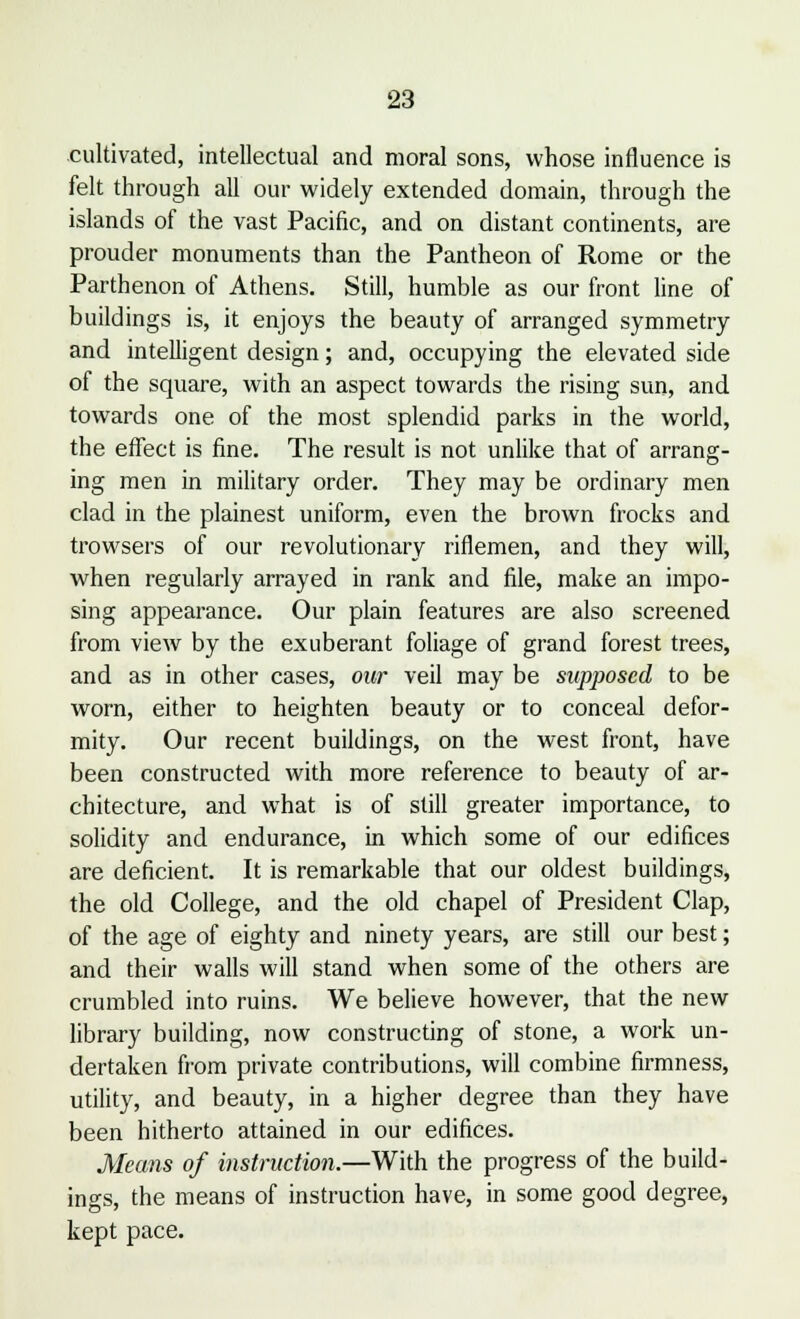 cultivated, intellectual and moral sons, whose influence is felt through all our widely extended domain, through the islands of the vast Pacific, and on distant continents, are prouder monuments than the Pantheon of Rome or the Parthenon of Athens. Still, humble as our front line of buildings is, it enjoys the beauty of arranged symmetry and intelligent design; and, occupying the elevated side of the square, with an aspect towards the rising sun, and towards one of the most splendid parks in the world, the effect is fine. The result is not unlike that of arrang- ing men in military order. They may be ordinary men clad in the plainest uniform, even the brown frocks and trowsers of our revolutionary riflemen, and they will, when regularly arrayed in rank and file, make an impo- sing appearance. Our plain features are also screened from view by the exuberant foliage of grand forest trees, and as in other cases, our veil may be supposed to be worn, either to heighten beauty or to conceal defor- mity. Our recent buildings, on the west front, have been constructed with more reference to beauty of ar- chitecture, and what is of still greater importance, to solidity and endurance, in which some of our edifices are deficient. It is remarkable that our oldest buildings, the old College, and the old chapel of President Clap, of the age of eighty and ninety years, are still our best; and their walls will stand when some of the others are crumbled into ruins. We believe however, that the new library building, now constructing of stone, a work un- dertaken from private contributions, will combine firmness, utility, and beauty, in a higher degree than they have been hitherto attained in our edifices. Means of instruction.—With the progress of the build- ings, the means of instruction have, in some good degree, kept pace.
