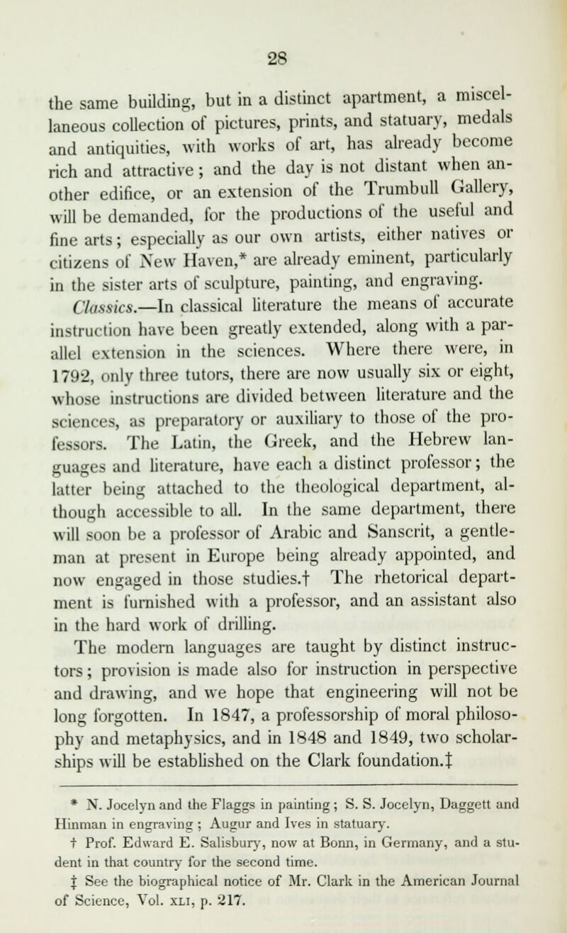 the same building, but in a distinct apartment, a miscel- laneous collection of pictures, prints, and statuary, medals and antiquities, with works of art, has already become rich and attractive; and the day is not distant when an- other edifice, or an extension of the Trumbull Gallery, will be demanded, for the productions of the useful and fine arts; especially as our own artists, either natives or citizens of New Haven,* are already eminent, particularly in the sister arts of sculpture, painting, and engraving. ( lassies.—in classical literature the means of accurate instruction have been greatly extended, along with a par- allel extension in the sciences. Where there were, in 1792, only three tutors, there are now usually six or eight, whose instructions are divided between literature and the sciences, as preparatory or auxiliary to those of the pro- fessors. The Latin, the Greek, and the Hebrew lan- guages and literature, have each a distinct professor; the latter being attached to the theological department, al- though accessible to all. In the same department, there will soon be a professor of Arabic and Sanscrit, a gentle- man at present in Europe being already appointed, and now engaged in those studies.! The rhetorical depart- ment is furnished with a professor, and an assistant also in the hard work of drilling. The modern languages are taught by distinct instruc- tors ; provision is made also for instruction in perspective and drawing, and we hope that engineering will not be long forgotten. In 1847, a professorship of moral philoso- phy and metaphysics, and in 1848 and 1849, two scholar- ships will be established on the Clark foundation.! * N. Jocelyn and the Flaggs in painting; S. S. Jocclyn, Daggett and Hinman in engraving ; Augur and Ives in statuary. t Prof. Edward E. Salisbury, now at Bonn, in Germany, and a stu- dent in that country for the second time. J See the biographical notice of Mr. Clark in the American Journal of Science, Vol. xli, p. 217.