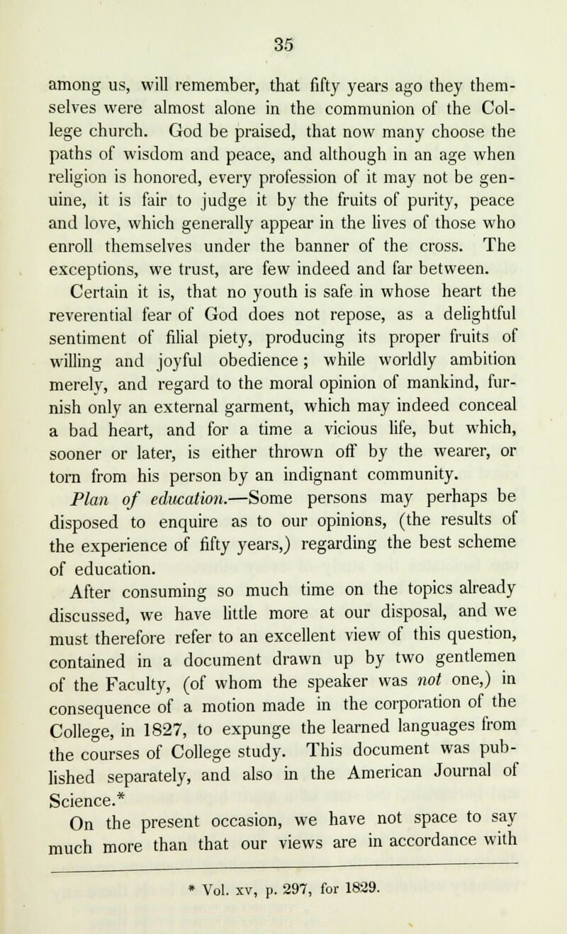 among us, will remember, that fifty years ago they them- selves were almost alone in the communion of the Col- lege church. God be praised, that now many choose the paths of wisdom and peace, and although in an age when religion is honored, every profession of it may not be gen- uine, it is fair to judge it by the fruits of purity, peace and love, which generally appear in the lives of those who enroll themselves under the banner of the cross. The exceptions, we trust, are few indeed and far between. Certain it is, that no youth is safe in whose heart the reverential fear of God does not repose, as a delightful sentiment of filial piety, producing its proper fruits of willing and joyful obedience; while worldly ambition merely, and regard to the moral opinion of mankind, fur- nish only an external garment, which may indeed conceal a bad heart, and for a time a vicious life, but which, sooner or later, is either thrown off by the wearer, or torn from his person by an indignant community. Plan of education.—Some persons may perhaps be disposed to enquire as to our opinions, (the results of the experience of fifty years,) regarding the best scheme of education. After consuming so much time on the topics already discussed, we have little more at our disposal, and we must therefore refer to an excellent view of this question, contained in a document drawn up by two gentlemen of the Faculty, (of whom the speaker was not one,) in consequence of a motion made in the corporation of the College, in 1827, to expunge the learned languages from the courses of College study. This document was pub- lished separately, and also in the American Journal of Science.* On the present occasion, we have not space to say much more than that our views are in accordance with * Vol. xv, p. 297, for 1829.