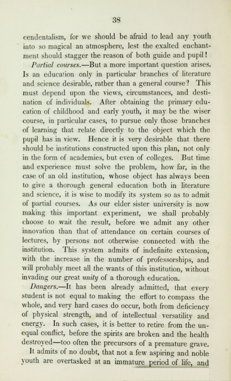 cendentalism, for we should be afraid to lead any youth into so magical an atmosphere, lest the exalted enchant- ment should stagger the reason of both guide and pupil! Partial courses.—But a more important question arises. Is an education only in particular branches of literature and science desirable, rather than a general course? This must depend upon the views, circumstances, and desti- nation of individuals. After obtaining the primary edu- cation of childhood and early youth, it may be the wiser course, in particular cases, to pursue only those branches of learning that relate directly to the object which the pupil has in view. Hence it is very desirable that there should be institutions constructed upon this plan, not only in the form of academies, but even of colleges. But time and experience must solve the problem, how far, in the case of an old institution, whose object has always been to give a thorough general education both in literature and science, it is wise to modify its system so as to admit of partial courses. As our elder sister university is now making this important experiment, we shall probably choose to wait the result, before we admit any other innovation than that of attendance on certain courses of lectures, by persons not otherwise connected with the institution. This system admits of indefinite extension, with the increase in the number of professorships, and will probably meet all the wants of this institution, without invading our great unify of a thorough education. Dangers.—It has been already admitted, that every student is not equal to making the effort to compass the whole, and very hard cases do occur, both from deficiency of physical strength, and of intellectual versatility and energy. In such cases, it is better to retire from the un- equal conflict, before the spirits are broken and the health destroyed—too often the precursors of a premature grave. It admits of no doubt, that not a few aspiring and noble youth are overtasked at an immature period of life, and