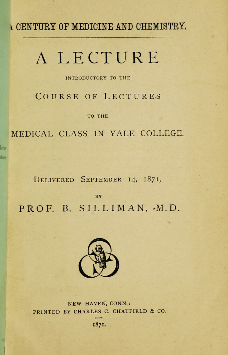 A LECTURE INTRODUCTORY TO THE Course of Lecture-s MEDICAL CLASS IN YALE COLLEGE. Delivered September 14, 1871, PROF. B. SILLIM AN, -M.D. NEW HAVEN. CONN.: PRINTED BY CHARLES C. CHATFIELD & CO. 1871.