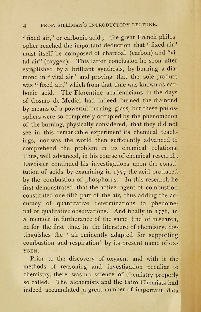 fixed air, or carbonic acid ;—the great French philos- opher reached the important deduction that fixed air must itself be composed of charcoal (carbon) and vi- tal air (oxygen). This latter conclusion he soon after established by a brilliant synthesis, by burning a dia- mond in vital air and proving that the sole product was fixed air, which from that time was known as car- bonic acid. The Florentine academicians in the days of Cosmo de Medici had indeed burned the diamond by means of a powerful burning glass, but these philos- ophers were so completely occupied by the phenomenon of the burning, physically considered, that they did not see in this remarkable experiment its chemical teach- ings, nor was the world then sufficiently advanced to comprehend the problem in its chemical relations. Thus, well advanced, in his course of chemical research, Lavoisier continued his investigations upon the consti- tution of acids by examining in 1777 the acid produced by the combustion of phosphorus. In this research he first demonstrated that the active agent of combustion constituted one fifth part of the air, thus adding the ac- curacy of quantitative determinations to phenome- nal or qualitative observations. And finally in 1778, in a memoir in furtherance of the same line of research, he for the first time, in the literature of chemistry, dis- tinguishes the air eminently adapted for supporting combustion and respiration by its present name of ox- ygen. Prior to the discovery of oxygen, and with it the methods of reasoning and investigation peculiar to chemistry, there was no science of chemistry properly so called. The alchemists and the Iatro Chemists had indeed accumulated a great number of important data