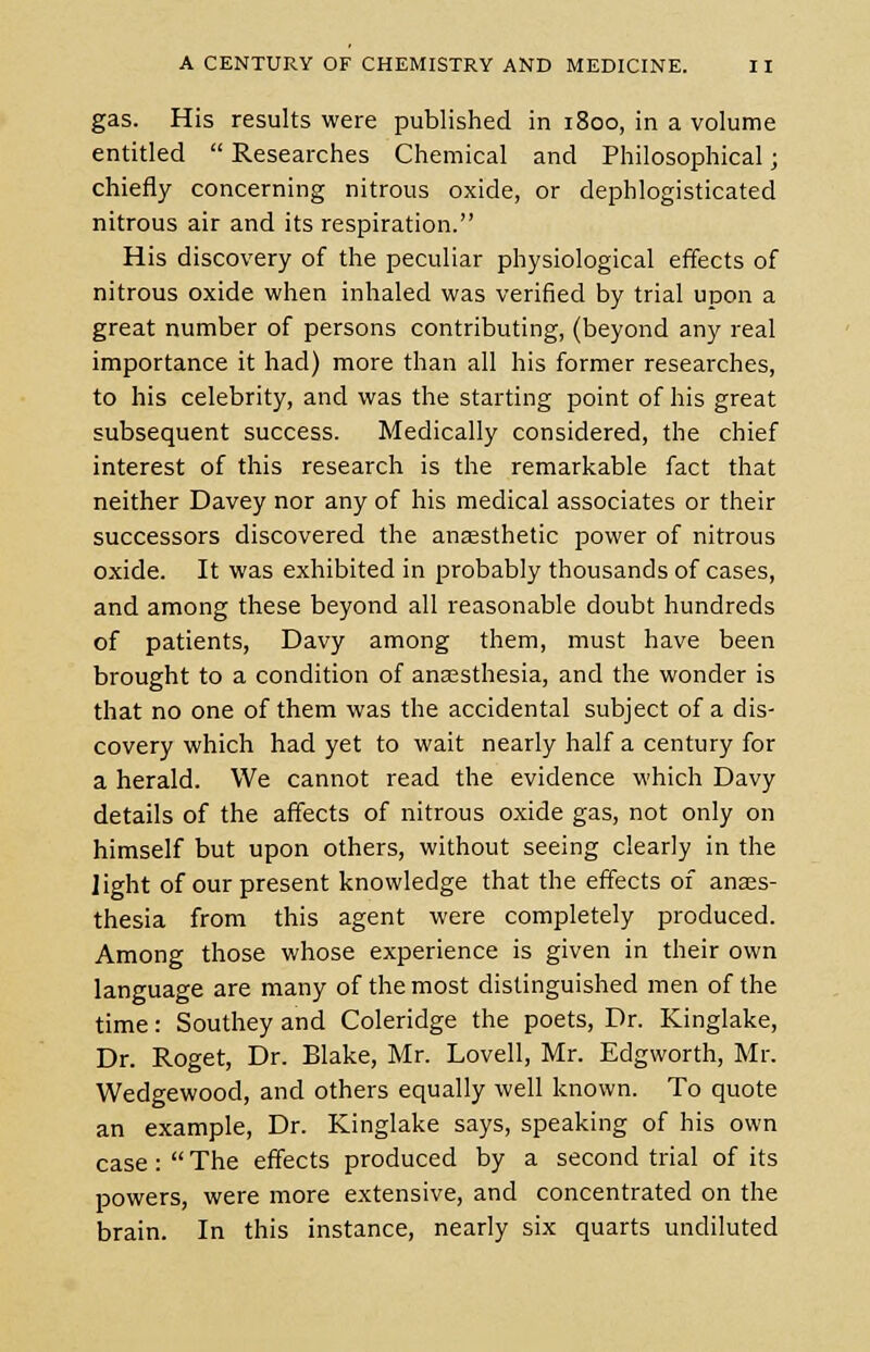 gas. His results were published in 1800, in a volume entitled  Researches Chemical and Philosophical; chiefly concerning nitrous oxide, or dephlogisticated nitrous air and its respiration. His discovery of the peculiar physiological effects of nitrous oxide when inhaled was verified by trial upon a great number of persons contributing, (beyond any real importance it had) more than all his former researches, to his celebrity, and was the starting point of his great subsequent success. Medically considered, the chief interest of this research is the remarkable fact that neither Davey nor any of his medical associates or their successors discovered the anaesthetic power of nitrous oxide. It was exhibited in probably thousands of cases, and among these beyond all reasonable doubt hundreds of patients, Davy among them, must have been brought to a condition of anaesthesia, and the wonder is that no one of them was the accidental subject of a dis- covery which had yet to wait nearly half a century for a herald. We cannot read the evidence which Davy details of the affects of nitrous oxide gas, not only on himself but upon others, without seeing clearly in the light of our present knowledge that the effects of anaes- thesia from this agent were completely produced. Among those whose experience is given in their own language are many of the most distinguished men of the time: Southey and Coleridge the poets, Dr. Kinglake, Dr. Roget, Dr. Blake, Mr. Lovell, Mr. Edgworth, Mr. Wedgewood, and others equally well known. To quote an example, Dr. Kinglake says, speaking of his own case:  The effects produced by a second trial of its powers, were more extensive, and concentrated on the brain. In this instance, nearly six quarts undiluted