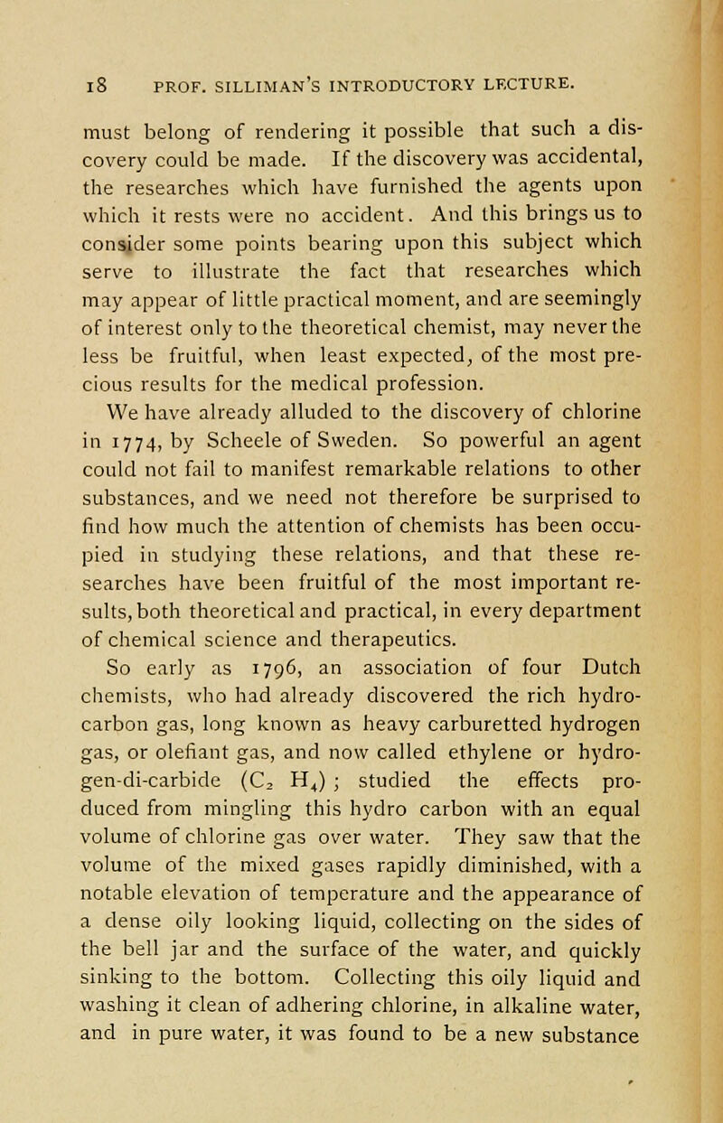 must belong of rendering it possible that such a dis- covery could be made. If the discovery was accidental, the researches which have furnished the agents upon which it rests were no accident. And this brings us to consider some points bearing upon this subject which serve to illustrate the fact that researches which may appear of little practical moment, and are seemingly of interest only to the theoretical chemist, may never the less be fruitful, when least expected, of the most pre- cious results for the medical profession. We have already alluded to the discovery of chlorine in 1774, by Scheele of Sweden. So powerful an agent could not fail to manifest remarkable relations to other substances, and we need not therefore be surprised to find how much the attention of chemists has been occu- pied in studying these relations, and that these re- searches have been fruitful of the most important re- sults, both theoretical and practical, in every department of chemical science and therapeutics. So early as 1796, an association of four Dutch chemists, who had already discovered the rich hydro- carbon gas, long known as heavy carburetted hydrogen gas, or defiant gas, and now called ethylene or hydro- gen-di-carbide (C, H,,) ; studied the effects pro- duced from mingling this hydro carbon with an equal volume of chlorine gas over water. They saw that the volume of the mixed gases rapidly diminished, with a notable elevation of temperature and the appearance of a dense oily looking liquid, collecting on the sides of the bell jar and the surface of the water, and quickly sinking to the bottom. Collecting this oily liquid and washing it clean of adhering chlorine, in alkaline water, and in pure water, it was found to be a new substance