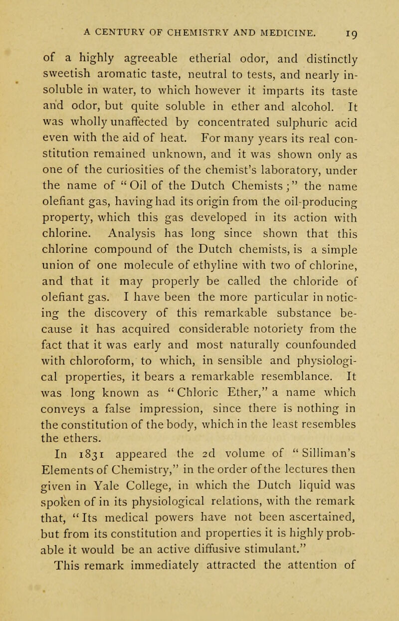 of a highly agreeable etherial odor, and distinctly sweetish aromatic taste, neutral to tests, and nearly in- soluble in water, to which however it imparts its taste and odor, but quite soluble in ether and alcohol. It was wholly unaffected by concentrated sulphuric acid even with the aid of heat. For many years its real con- stitution remained unknown, and it was shown only as one of the curiosities of the chemist's laboratory, under the name of Oil of the Dutch Chemists; the name defiant gas, having had its origin from the oil-producing property, which this gas developed in its action with chlorine. Analysis has long since shown that this chlorine compound of the Dutch chemists, is a simple union of one molecule of ethyline with two of chlorine, and that it may properly be called the chloride of defiant gas. I have been the more particular in notic- ing the discovery of this remarkable substance be- cause it has acquired considerable notoriety from the fact that it was early and most naturally counfounded with chloroform, to which, in sensible and physiologi- cal properties, it bears a remarkable resemblance. It was long known as  Chloric Ether, a name which conveys a false impression, since there is nothing in the constitution of the body, which in the least resembles the ethers. In 1831 appeared the 2d volume of  Silliman's Elements of Chemistry, in the order of the lectures then given in Yale College, in which the Dutch liquid was spoken of in its physiological relations, with the remark that, Its medical powers have not been ascertained, but from its constitution and properties it is highly prob- able it would be an active diffusive stimulant. This remark immediately attracted the attention of