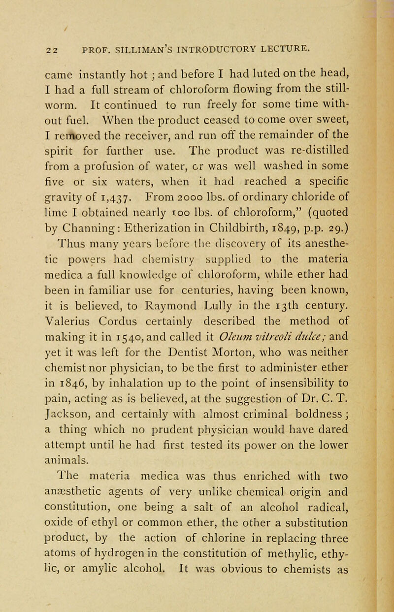 came instantly hot; and before I had luted on the head, I had a full stream of chloroform flowing from the still- worm. It continued to run freely for some time with- out fuel. When the product ceased to come over sweet, I removed the receiver, and run off the remainder of the spirit for further use. The product was re-distilled from a profusion of water, cr was well washed in some five or six waters, when it had reached a specific gravity of 1,437. From 2000 lbs. of ordinary chloride of lime I obtained nearly too lbs. of chloroform, (quoted by Charming: Etherization in Childbirth, 1849, p.p. 29.) Thus many years before the discovery of its anesthe- tic powers had chemistry supplied to the materia medica a full knowledge of chloroform, while ether had been in familiar use for centuries, having been known, it is believed, to Raymond Lully in the 13th century. Valerius Cordus certainly described the method of making it in 1540, and called it Oleum vilrcoli duke; and yet it was left for the Dentist Morton, who was neither chemist nor physician, to be the first to administer ether in 1846, by inhalation up to the point of insensibility to pain, acting as is believed, at the suggestion of Dr. C. T. Jackson, and certainly with almost criminal boldness; a thing which no prudent physician would have dared attempt until he had first tested its power on the lower animals. The materia medica was thus enriched with two anaesthetic agents of very unlike chemical origin and constitution, one being a salt of an alcohol radical, oxide of ethyl or common ether, the other a substitution product, by the action of chlorine in replacing three atoms of hydrogen in the constitution of methylic, ethy- lic, or amylic alcohol. It was obvious to chemists as