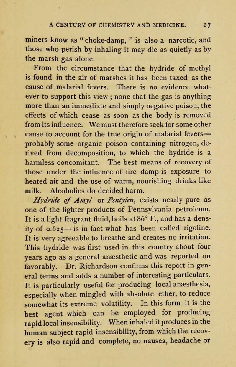 miners know as  choke-damp,  is also a narcotic, and those who perish by inhaling it may die as quietly as by the marsh gas alone. From the circumstance that the hydride of methyl is found in the air of marshes it has been taxed as the cause of malarial fevers. There is no evidence what- ever to support this view; none that the gas is anything more than an immediate and simply negative poison, the effects of which cease as soon as the body is removed from its influence. We must therefore seek for some other cause to account for the true origin of malarial fevers— probably some organic poison containing nitrogen, de- rived from decomposition, to which the hydride is a harmless concomitant. The best means of recovery of those under the influence of fire damp is exposure to heated air and the use of warm, nourishing drinks like milk. Alcoholics do decided harm. Hydride of Amyl or Pentylen, exists nearly pure as one of the lighter products of Pennsylvania petroleum. It is a light fragrant fluid, boils at 86° F., and has a dens- ity of 0.625— >s m fact wnat has been called rigoline. It is very agreeable to breathe and creates no irritation. This hydride was first used in this country about four years ago as a general anaesthetic and was reported on favorably. Dr. Richardson confirms this report in gen- eral terms and adds a number of interesting particulars. It is particularly useful for producing local anaesthesia, especially when mingled with absolute ether, to reduce somewhat its extreme volatility. In this form it is the best agent which can be employed for producing rapid local insensibility. When inhaled it produces in the human subject rapid insensibility, from which the recov- ery is also rapid and complete, no nausea, headache or