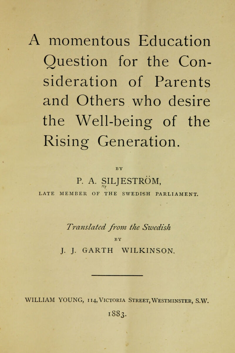 A momentous Education Question for the Con- sideration of Parents and Others who desire the Well-being of the Rising Generation. P. A. SILJESTROM, LATE MEMBER OF THE SWEDISH PARLIAMENT. Translated from the Swedish BY J. J. GARTH WILKINSON. WILLIAM YOUNG, 114, Victoria Street, Westminster, S.W. 1883.