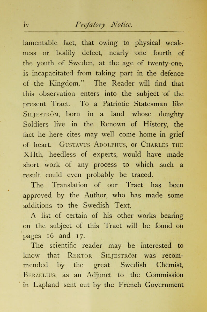 lamentable fact, that owing to physical weak- ness or bodily defect, nearly one fourth of the youth of Sweden, at the age of twenty-one, is incapacitated from taking part in the defence of the Kingdom. The Reader will find that this observation enters into the subject of the present Tract. To a Patriotic Statesman like Siljestrom, born in a land whose doughty Soldiers live in the Renown of History, the fact he here cites may well come home in grief of heart. Gustavus Adoi.phus, or Charles the Xllth, heedless of experts, would have made short work of any process to which such a result could even probably be traced. The Translation of our Tract has been approved by the Author, who has made some additions to the Swedish Text. A list of certain of his other works bearing on the subject of this Tract will be found on pages 16 and 17. The scientific reader may be interested to know that Rektor Siljestrom was recom- mended by the great Swedish Chemist, Berzelius, as an Adjunct to the Commission in Lapland sent out by the French Government