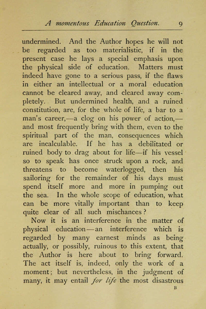 undermined. And the Author hopes he will not be regarded as too materialistic, if in the present case he lays a special emphasis upon the physical side of education. Matters must indeed have gone to a serious pass, if the flaws in either an intellectual or a moral education cannot be cleared away, and cleared away com- pletely. But undermined health, and a ruined constitution, are, for the whole of life, a bar to a man's career,—a clog on his power of action,— and most frequently bring with them, even to the spiritual part of the man, consequences which are incalculable. If he has a debilitated or ruined body to drag about for life—if his vessel so to speak has once struck upon a rock, and threatens to become waterlogged, then his sailoring for the remainder of his days must spend itself more and more in pumping out the sea. In the whole scope of education, what can be more vitally important than to keep quite clear of all such mischances ? Now it is an interference in the matter of physical education — an interference which is regarded by many earnest minds as being actually, or possibly, ruinous to this extent, that the Author is here about to bring forward. The act itself is, indeed, only the work of a moment; but nevertheless, in the judgment of many, it may entail for life the most disastrous