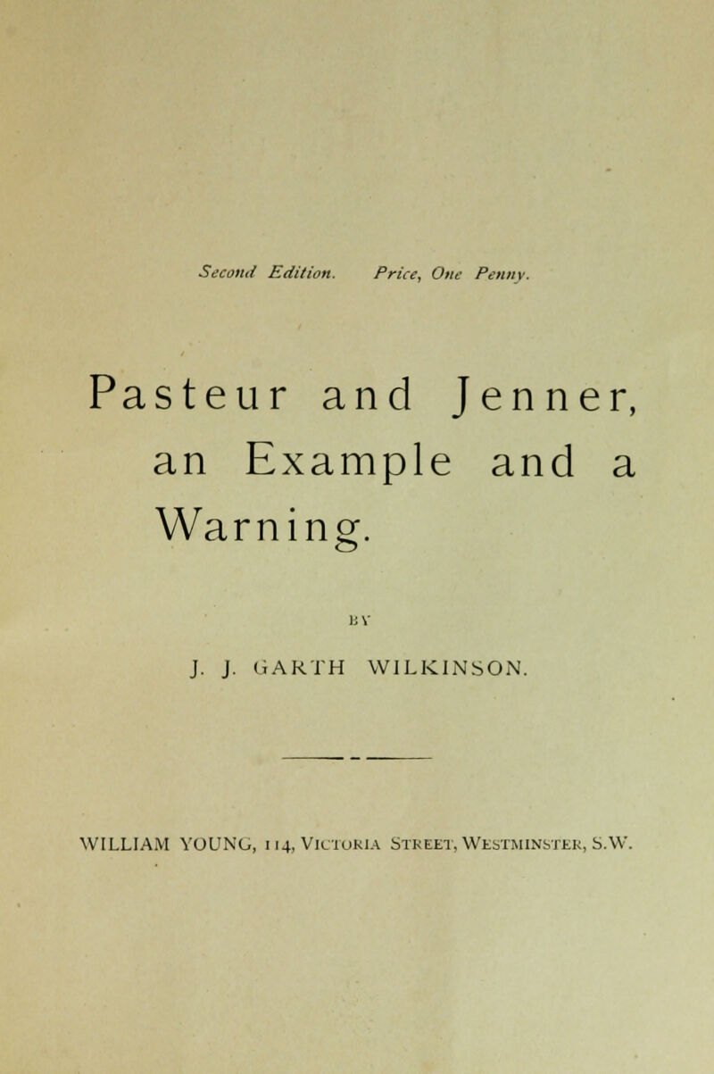 Second Edition. Price, One Penny. Pasteur and Jenner, an Example and a Warning. 1JY J. J. GARTH WILKINSON. WILLIAM YOUNG, 114, Victoria Street, Westminster, S.W.