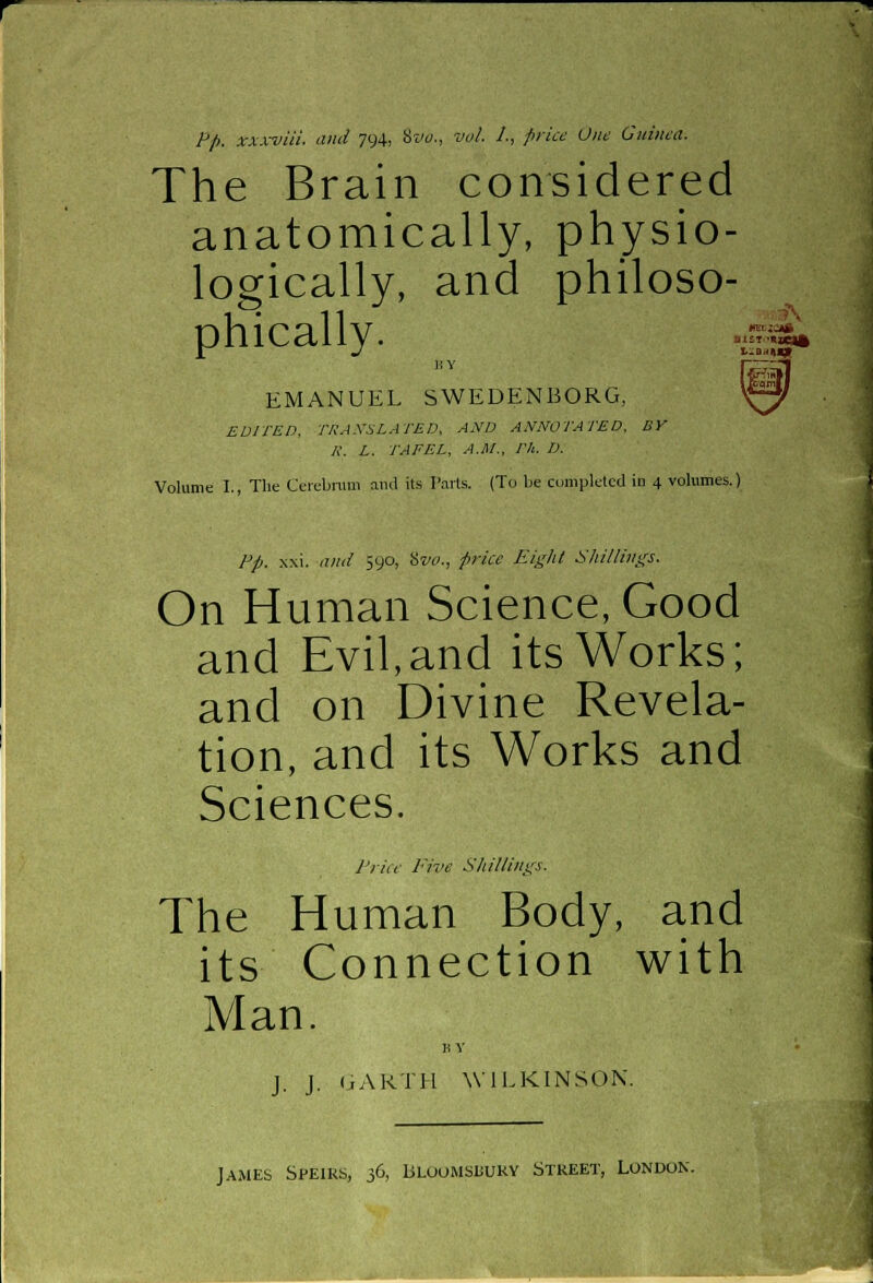 Pp. xxxviii and 794, Svo., vol. 1., price One Guinea. The Brain considered anatomically, physio- logically, and philoso- phically. BY EMANUEL SWEDENBORG, EDITED, TRANSLATED, AND ANNOTATED, BY K. L. TAFEL, A.M., Th. D. Volume I., The Cerebrum and its Parts. (To be completed in 4 volumes.; tfECJOtft L^BttU* Pp. xxi. and 590, Svo., price Eight Shillings. On Human Science, Good and Evil,and its Works; and on Divine Revela- tion, and its Works and Sciences. Price Five Shillings. The Human Body, and its Connection with Man. BY J. J. GARTH WILKINSON. James Speirs, 36, Bloomsuuky Street, London.