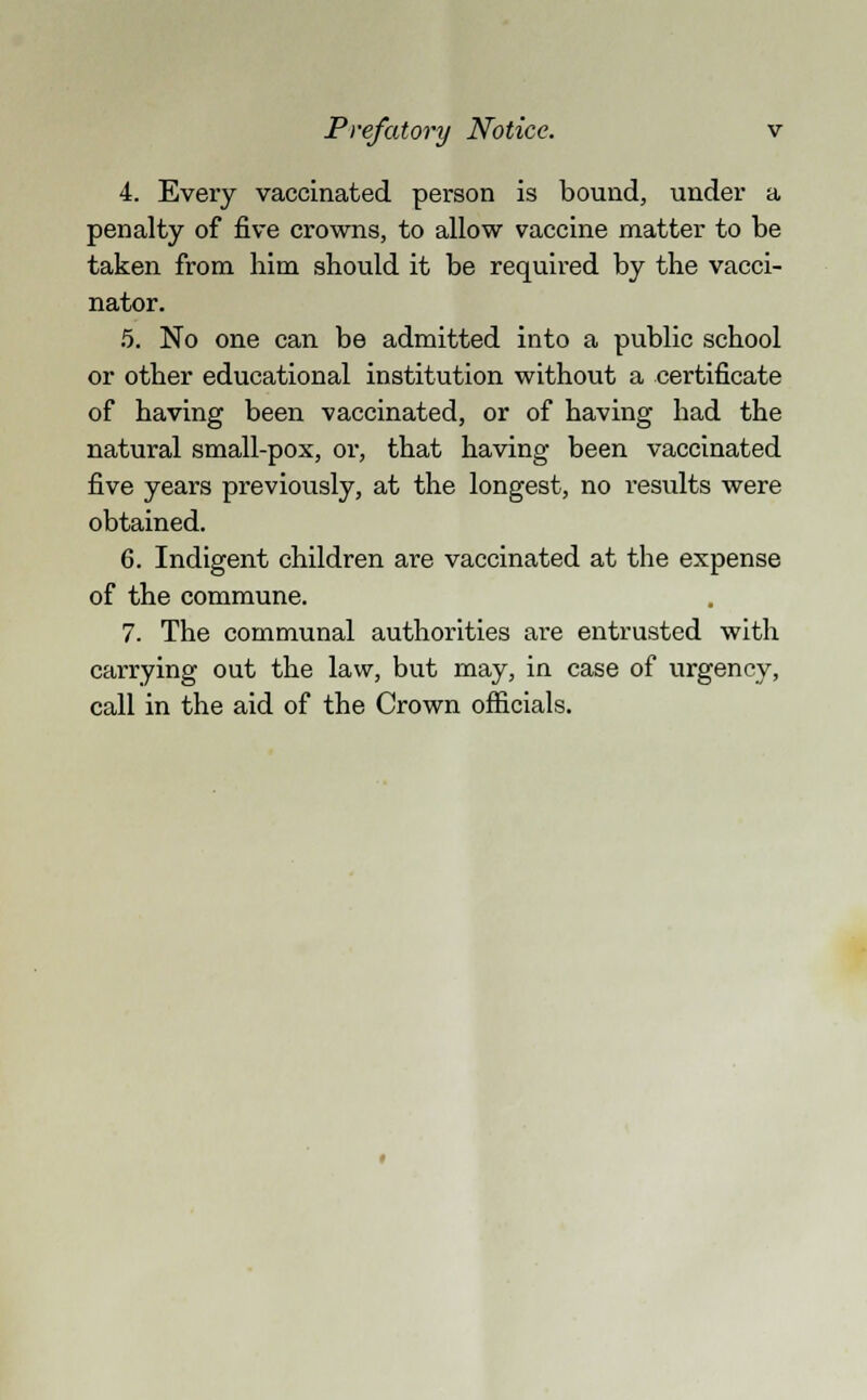 4. Every vaccinated person is bound, under a penalty of five crowns, to allow vaccine matter to be taken from him should it be required by the vacci- nator. 5. No one can be admitted into a public school or other educational institution without a certificate of having been vaccinated, or of having had the natural small-pox, or, that having been vaccinated five years previously, at the longest, no results were obtained. 6. Indigent children are vaccinated at the expense of the commune. 7. The communal authorities are entrusted with carrying out the law, but may, in case of urgency, call in the aid of the Crown officials.