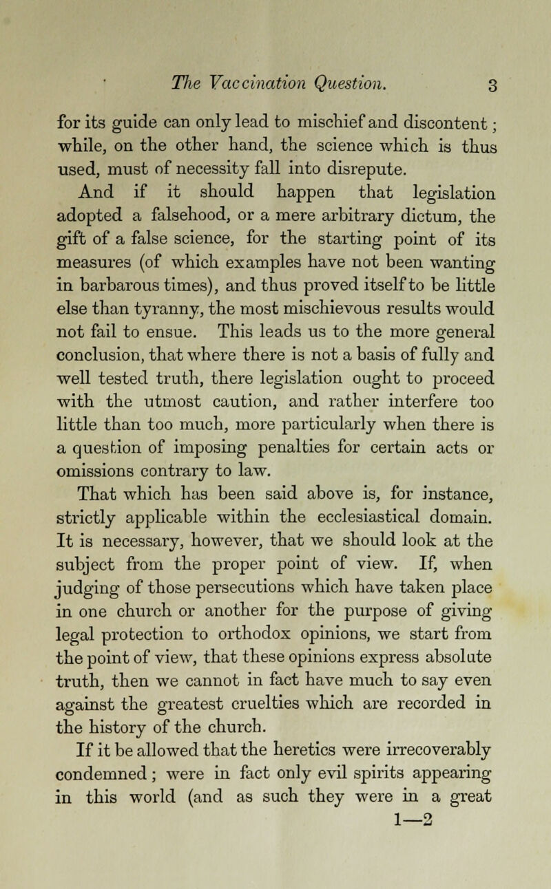 for its guide can only lead to mischief and discontent; while, on the other hand, the science which is thus used, must of necessity fall into disrepute. And if it should happen that legislation adopted a falsehood, or a mere arbitrary dictum, the gift of a false science, for the starting point of its measures (of which examples have not been wanting in barbarous times), and thus proved itself to be little else than tyranny, the most mischievous results would not fail to ensue. This leads us to the more general conclusion, that where there is not a basis of fully and well tested truth, there legislation ought to proceed with the utmost caution, and rather interfere too little than too much, more particularly when there is a question of imposing penalties for certain acts or omissions contrary to law. That which has been said above is, for instance, strictly applicable within the ecclesiastical domain. It is necessary, however, that we should look at the subject from the proper point of view. If, when judging of those persecutions which have taken place in one church or another for the purpose of giving legal protection to orthodox opinions, we start from the point of view, that these opinions express absolute truth, then we cannot in fact have much to say even against the greatest cruelties which are recorded in the history of the church. If it be allowed that the heretics were irrecoverably condemned; were in fact only evil spirits appearing in this world (and as such they were in a great 1—2