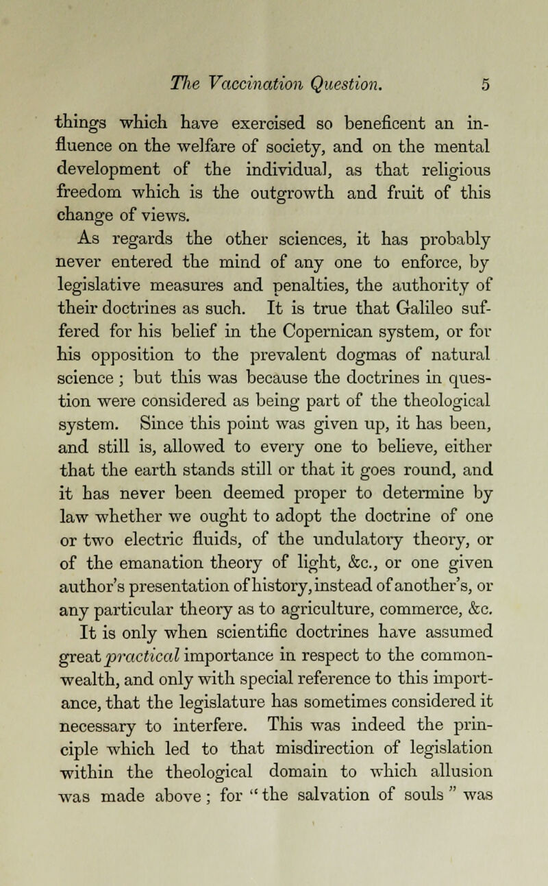 things which have exercised so beneficent an in- fluence on the welfare of society, and on the mental development of the individual, as that religious freedom which is the outgrowth and fruit of this change of views. As regards the other sciences, it has probably never entered the mind of any one to enforce, by legislative measures and penalties, the authority of their doctrines as such. It is true that Galileo suf- fered for his belief in the Copernican system, or for his opposition to the prevalent dogmas of natural science ; but this was because the doctrines in ques- tion were considered as being part of the theological system. Since this point was given up, it has been, and still is, allowed to every one to believe, either that the earth stands still or that it goes round, and it has never been deemed proper to determine by law whether we ought to adopt the doctrine of one or two electric fluids, of the undulatory theory, or of the emanation theory of light, &c, or one given author's presentation of history, instead of another's, or any particular theory as to agriculture, commerce, &c. It is only when scientific doctrines have assumed great practical mvpoxtaxLCb in respect to the common- wealth, and only with special reference to this import- ance, that the legislature has sometimes considered it necessary to interfere. This was indeed the prin- ciple which led to that misdirection of legislation within the theological domain to which allusion was made above : for  the salvation of souls  was