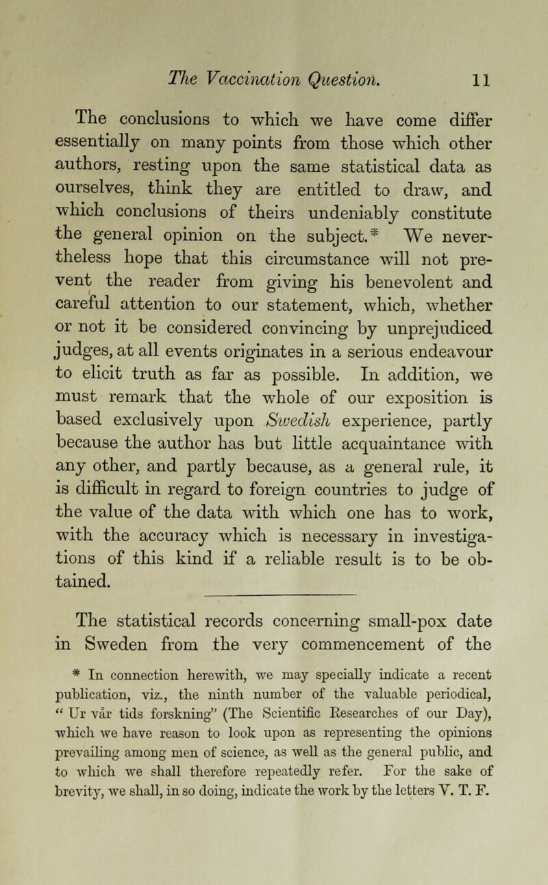 The conclusions to which we have come differ essentially on many points from those which other authors, resting upon the same statistical data as ourselves, think they are entitled to draw, and which conclusions of theirs undeniably constitute the general opinion on the subject.* We never- theless hope that this circumstance will not pre- vent the reader from giving his benevolent and careful attention to our statement, which, whether or not it be considered convincing by unprejudiced judges, at all events originates in a serious endeavour to elicit truth as far as possible. In addition, we must remark that the whole of our exposition is based exclusively upon Swedish experience, partly because the author has but little acquaintance with any other, and partly because, as a, general rule, it is difficult in regard to foreign countries to judge of the value of the data with which one has to work, with the accuracy which is necessary in investiga- tions of this kind if a reliable result is to be ob- tained. The statistical records concerning small-pox date in Sweden from the very commencement of the * In connection herewith, we may specially indicate a recent publication, viz., the ninth number of the valuable periodical,  Ur var tids forskning (The Scientific Researches of our Day), which we have reason to look upon as representing the opinions prevailing among men of science, as well as the general public, and to which we shall therefore repeatedly refer. For the sake of brevity, we shall, in so doing, indicate the work by the letters V. T. F.