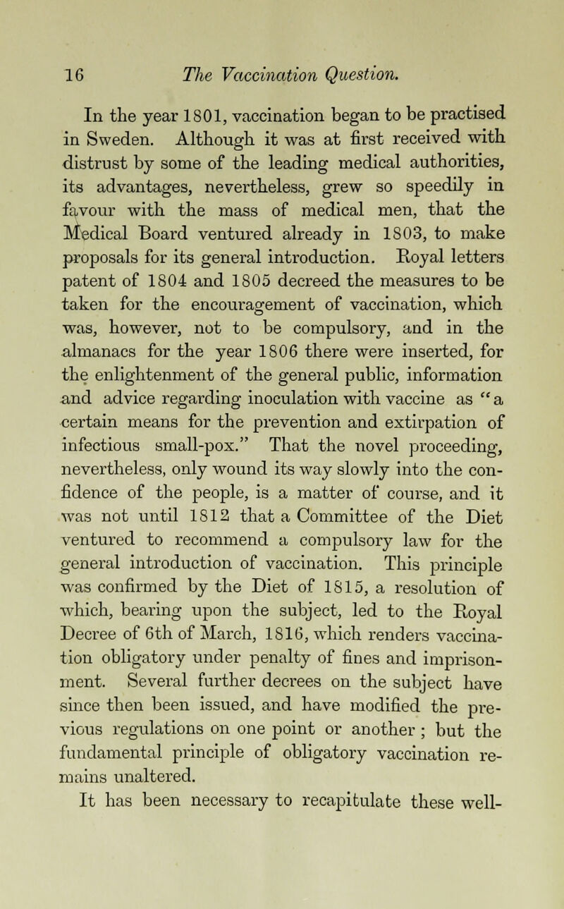 In the year 1801, vaccination began to be practised in Sweden. Although it was at first received with distrust by some of the leading medical authorities, its advantages, nevertheless, grew so speedily in favour with the mass of medical men, that the Medical Board ventured already in 1803, to make proposals for its general introduction. Royal letters patent of 1804 and 1805 decreed the measures to be taken for the encouragement of vaccination, which was, however, not to be compulsory, and in the almanacs for the year 1806 there were inserted, for the enlightenment of the general public, information and advice regarding inoculation with vaccine as  a certain means for the prevention and extirpation of infectious small-pox. That the novel proceeding, nevertheless, only wound its way slowly into the con- fidence of the people, is a matter of course, and it was not until 1812 that a Committee of the Diet ventured to recommend a compulsory law for the general introduction of vaccination. This principle was confirmed by the Diet of 1815, a resolution of which, bearing upon the subject, led to the Royal Decree of 6th of March, 1816, which renders vaccina- tion obligatory under penalty of fines and imprison- ment. Several further decrees on the subject have since then been issued, and have modified the pre- vious regulations on one point or another; but the fundamental principle of obligatory vaccination re- mains unaltered. It has been necessary to recapitulate these well-