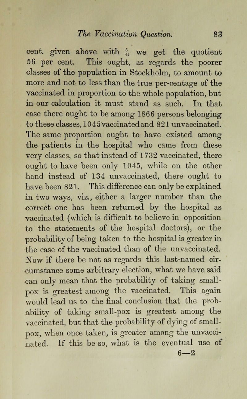 cent., given above with \, we get the quotient 56 per cent. This ought, as regards the poorer classes of the population in Stockholm, to amount to more and not to less than the true per-centage of the vaccinated in proportion to the whole population, but in our calculation it must stand as such. In that case there ought to be among 1866 persons belonging to these classes, 1045 vaccinated and 821 unvaccinated. The same proportion ought to have existed among the patients in the hospital who came from these very classes, so that instead of 1732 vaccinated, there ought to have been only 1045, while on the other hand instead of 134 unvaccinated, there ought to have been 821. This difference can only be explained in two ways, viz., either a larger number than the correct one has been returned by the hospital as vaccinated (which is difficult to believe in opposition to the statements of the hospital doctors), or the probability of being taken to the hospital is greater in the case of the vaccinated than of the unvaccinated. Now if there be not as regards this last-named cir- cumstance some arbitrary election, what we have said can only mean that the probability of taking small- pox is greatest among the vaccinated. This again would lead us to the final conclusion that the prob- ability of taking small-pox is greatest among the vaccinated, but that the probability of dying of small- pox, when once taken, is greater among the unvacci- nated. If this be so, what is the eventual use of 6—2