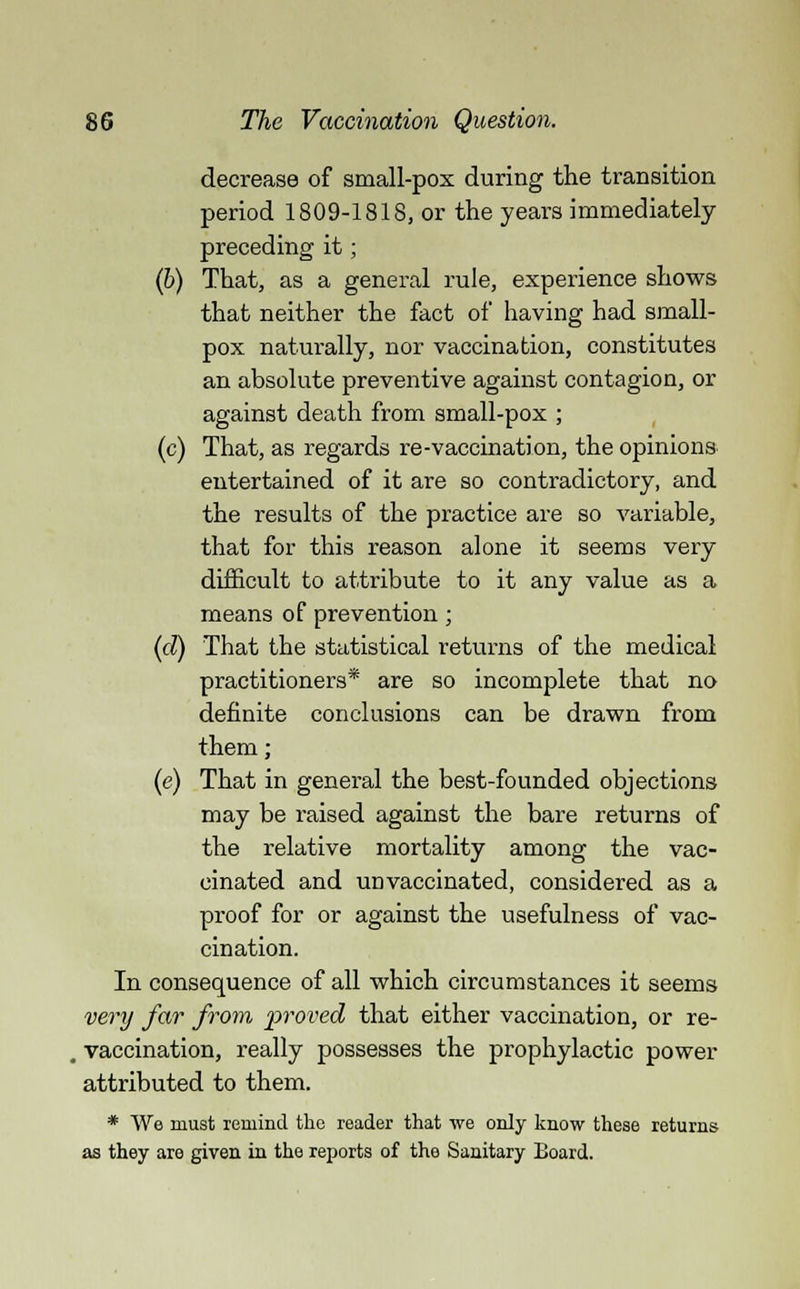 decrease of small-pox during the transition period 1809-1818, or the years immediately preceding it; (b) That, as a general rule, experience shows that neither the fact of having had small- pox naturally, nor vaccination, constitutes an absolute preventive against contagion, or against death from small-pox ; (c) That, as regards re-vaccination, the opinions entertained of it are so contradictory, and the results of the practice are so variable, that for this reason alone it seems very difficult to attribute to it any value as a means of prevention ; (cZ) That the statistical returns of the medical practitioners* are so incomplete that no definite conclusions can be drawn from them; (e) That in general the best-founded objections may be raised against the bare returns of the relative mortality among the vac- cinated and un vaccinated, considered as a proof for or against the usefulness of vac- cination. In consequence of all which circumstances it seems very far from proved that either vaccination, or re- vaccination, really possesses the prophylactic power attributed to them. * We must remind the reader that we only know these returns as they are given in the reports of the Sanitary Board.