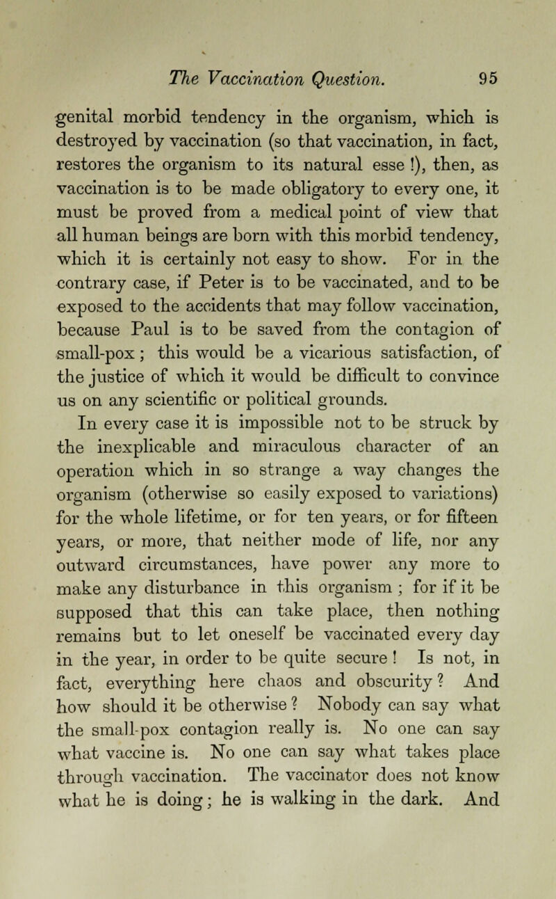 genital morbid tendency in the organism, which is destroyed by vaccination (so that vaccination, in fact, restores the organism to its natural esse !), then, as vaccination is to be made obligatory to every one, it must be proved from a medical point of view that all human beings are born with this morbid tendency, which it is certainly not easy to show. For in the contrary case, if Peter is to be vaccinated, and to be exposed to the accidents that may follow vaccination, because Paul is to be saved from the contagion of small-pox; this would be a vicarious satisfaction, of the justice of which it would be difficult to convince us on any scientific or political grounds. In every case it is impossible not to be struck by the inexplicable and miraculous character of an operation which in so strange a way changes the organism (otherwise so easily exposed to variations) for the whole lifetime, or for ten years, or for fifteen years, or more, that neither mode of life, nor any outward circumstances, have power any more to make any disturbance in this organism ; for if it be supposed that this can take place, then nothing remains but to let oneself be vaccinated every day in the year, in order to be quite secure ! Is not, in fact, everything here chaos and obscurity ? And how should it be otherwise ? Nobody can say what the small-pox contagion really is. No one can say what vaccine is. No one can say what takes place through vaccination. The vaccinator does not know what he is doing; he is walking in the dark. And