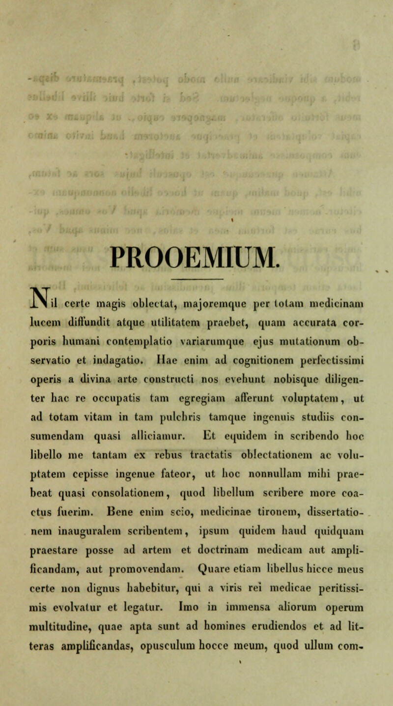 PROOEMIUM. N» il ccrte magis oblcctat, majorcmquc ]>cr totam incdicinam luccm diflundit atquc utilitntcm pracbct, qiiam accurata cor- poris liumani contcmplalio variarumque cjus mutationum ob- servatio et indagatio. Ilac cnim ad cognitioncm pcrfectissimi operis a divina artc constructi nos cvehunt nobisquc diligen- ter hac re occupatis tam cgregiam afterunt voluptatcm, ut ad totam vitam in tam pulchris tamque ingenuis studiis con- sumendam quasi alliciamur. Et cquidcm in scribendo hoc libello me tantam ex rcbus tractatis oblcctationcm ac volu- ptatem cepisse ingenue fateor, ut hoc nonnullam mihi prac- beat quasi consolationem, quod libcllum scribere more coa- ctus fucrim. Bcne enim scio, mcdicinae tironem, dissertatio- nem inauguralein scribentem, ipsum quidcm haud quidquam praestare posse ad artem et doctrinam medicam aut ampli- licandam, aut promovendam. Quare etiam libellus hicce meus certe non dignus habebitur, qui a viris rei medicae peritissi- mis evolvalur et lcgatur. Imo in immensa aliorum opemm multitudine, quae apta sunt ad homincs erudicndos et ad lit- teras ampliiicandas, opusculum hocce meum, quod ullum com-