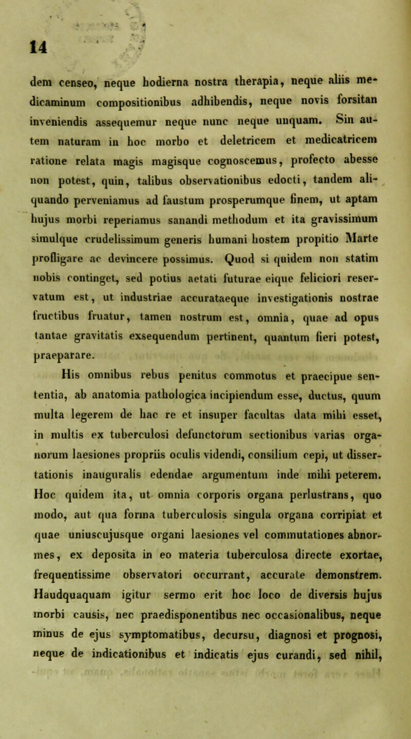 dera censeo, neque hodierna nostra therapia, neque aliis me- diraminum compositionibus adhibendis, neque novis forsitan inveniendis assequemur neque nunc neque uuquam. Sin au- tem naturam in hoc morbo et deletricem et medicatricem ratione relata magis magisque eognosreaws, profecto abesse non potest, quin, talibus observationibus edoeti, tandem ali- quando perveniamus ad faustum prospemmque finem, ut aptam hujus morbi rpperiamus sanandi methodum et ita gravissimum simulque rrudelissimum generis bumani bostem propitio Marte profligare ac devincere possimus. Quod si quidem non statim nobis contingct, sed potius aetati futurap eique feliciori reser- vatum est, ut industriae accurataeque investigationis nostrae fructibus fruatur, tamcn nostrum est, omnia, quae ad opus tantae gravitatis exsequendum pertinent, qunntum fieri potest, praeparare. His omnibus rebus penitus rommotus et praecipue sen- tentia, ab anatomia pathologica incipiendum esse, ductus, quum multa legerem de hac re et insuper facultas data mihi esset, in multis ex tuberculosi defunctorum sectionibus varias orga- norum laesiones propriis oculis videndi, consilium cepi, ut disser- tationis inauguralis edendae argumentum inde mihi peterem. Hoc quidein ita, ut omnia corporis organa pcrlustrans, quo modo, aut qua forma tuberculosis singula orgaua corripiat et quae uniuscujusque organi laesiones vel commutationes abnor- mes, ex deposita in eo materia tuberculosa dirccte exortac, frequentissime observatori orcurrant, accurate demonstrem. Haudquaquam igitur sermo erit hoc loco de diversis bujus morbi causis, nec praedisponentibus nec occasionalibus, neque minus de ejus symptomatibus, decursu, diagnosi et prognosi, neque de indieationibus et indiratis ejus curandi, sed nihil,